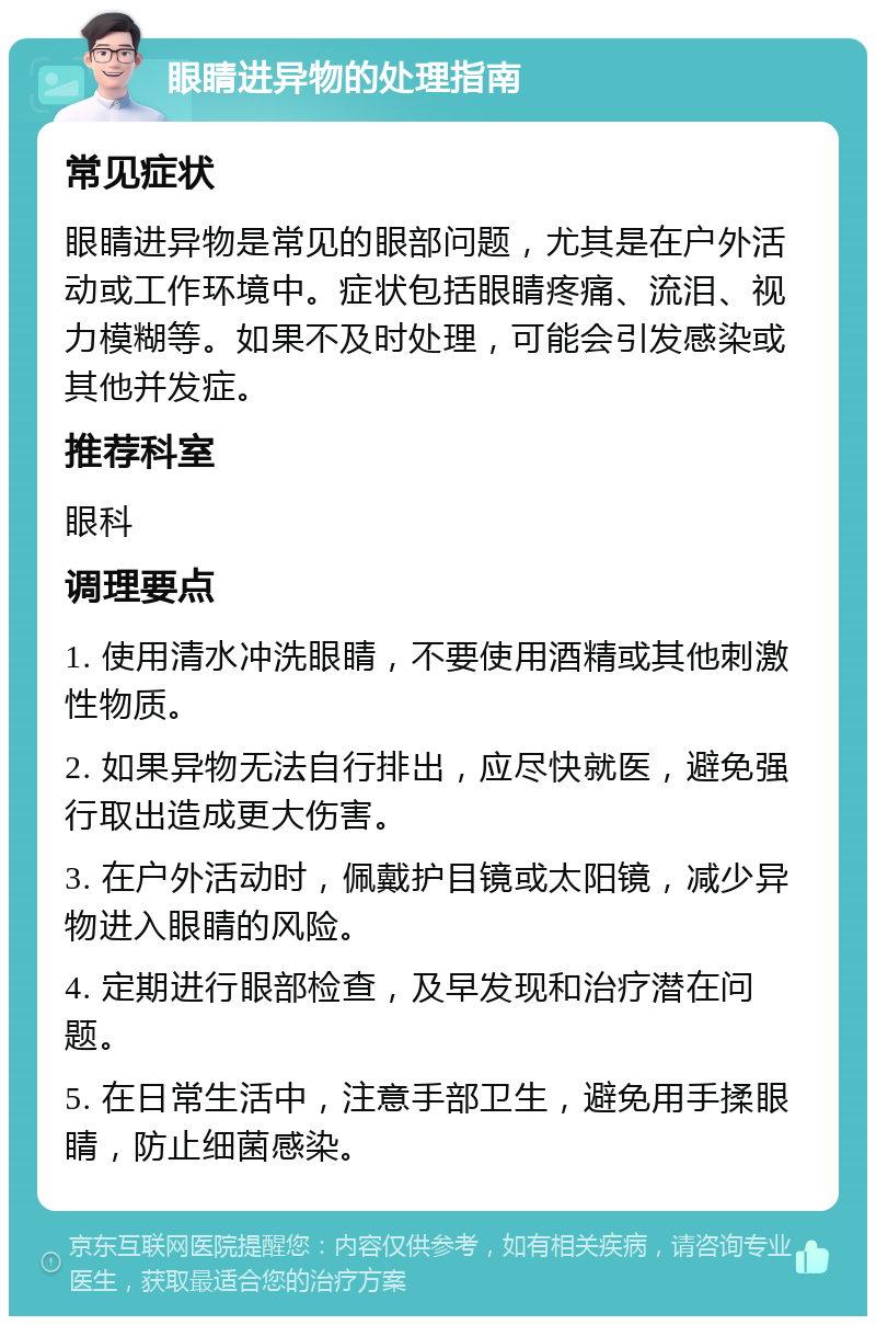 眼睛进异物的处理指南 常见症状 眼睛进异物是常见的眼部问题，尤其是在户外活动或工作环境中。症状包括眼睛疼痛、流泪、视力模糊等。如果不及时处理，可能会引发感染或其他并发症。 推荐科室 眼科 调理要点 1. 使用清水冲洗眼睛，不要使用酒精或其他刺激性物质。 2. 如果异物无法自行排出，应尽快就医，避免强行取出造成更大伤害。 3. 在户外活动时，佩戴护目镜或太阳镜，减少异物进入眼睛的风险。 4. 定期进行眼部检查，及早发现和治疗潜在问题。 5. 在日常生活中，注意手部卫生，避免用手揉眼睛，防止细菌感染。