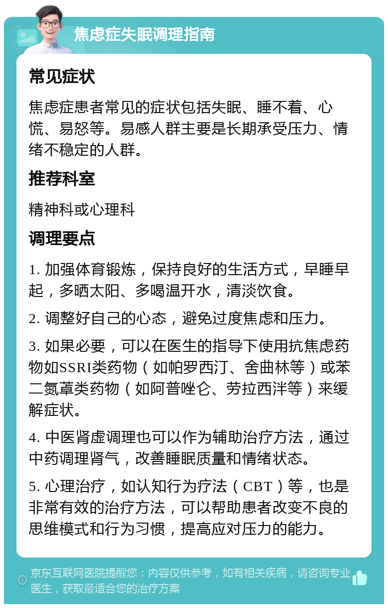 焦虑症失眠调理指南 常见症状 焦虑症患者常见的症状包括失眠、睡不着、心慌、易怒等。易感人群主要是长期承受压力、情绪不稳定的人群。 推荐科室 精神科或心理科 调理要点 1. 加强体育锻炼，保持良好的生活方式，早睡早起，多晒太阳、多喝温开水，清淡饮食。 2. 调整好自己的心态，避免过度焦虑和压力。 3. 如果必要，可以在医生的指导下使用抗焦虑药物如SSRI类药物（如帕罗西汀、舍曲林等）或苯二氮䓬类药物（如阿普唑仑、劳拉西泮等）来缓解症状。 4. 中医肾虚调理也可以作为辅助治疗方法，通过中药调理肾气，改善睡眠质量和情绪状态。 5. 心理治疗，如认知行为疗法（CBT）等，也是非常有效的治疗方法，可以帮助患者改变不良的思维模式和行为习惯，提高应对压力的能力。