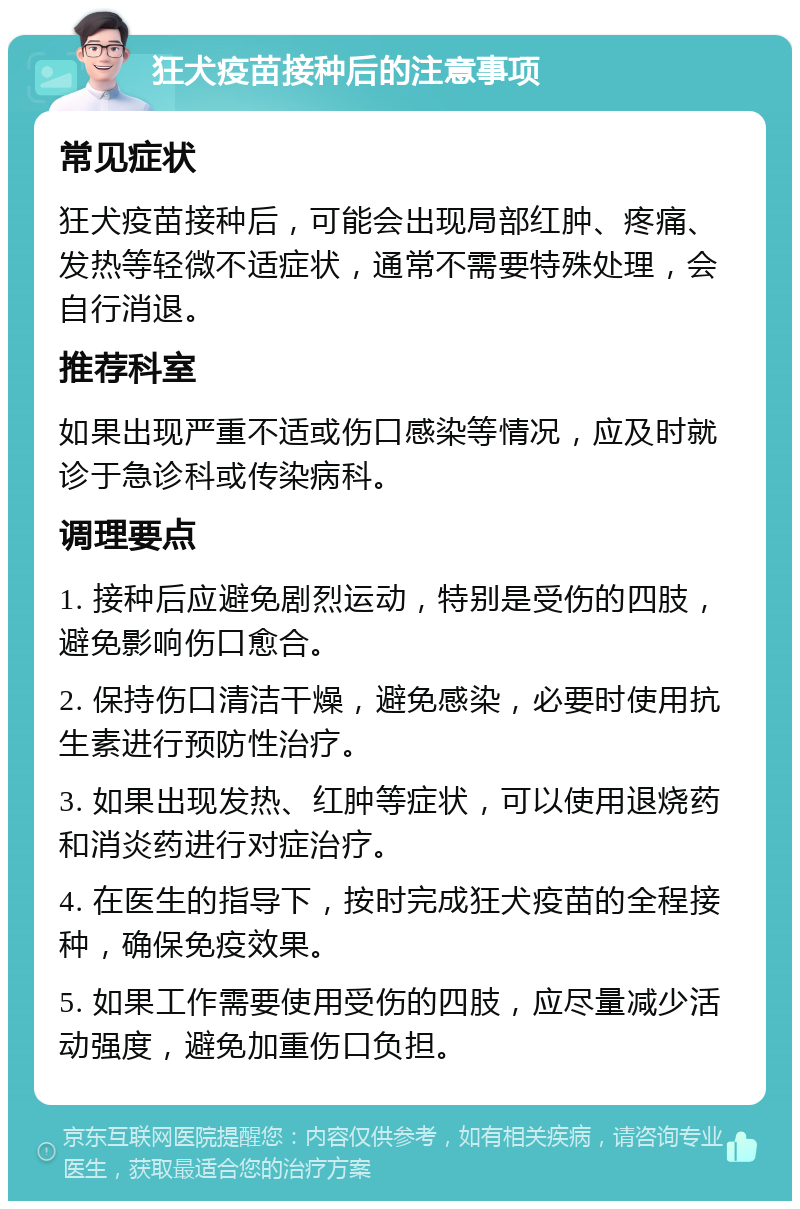 狂犬疫苗接种后的注意事项 常见症状 狂犬疫苗接种后，可能会出现局部红肿、疼痛、发热等轻微不适症状，通常不需要特殊处理，会自行消退。 推荐科室 如果出现严重不适或伤口感染等情况，应及时就诊于急诊科或传染病科。 调理要点 1. 接种后应避免剧烈运动，特别是受伤的四肢，避免影响伤口愈合。 2. 保持伤口清洁干燥，避免感染，必要时使用抗生素进行预防性治疗。 3. 如果出现发热、红肿等症状，可以使用退烧药和消炎药进行对症治疗。 4. 在医生的指导下，按时完成狂犬疫苗的全程接种，确保免疫效果。 5. 如果工作需要使用受伤的四肢，应尽量减少活动强度，避免加重伤口负担。