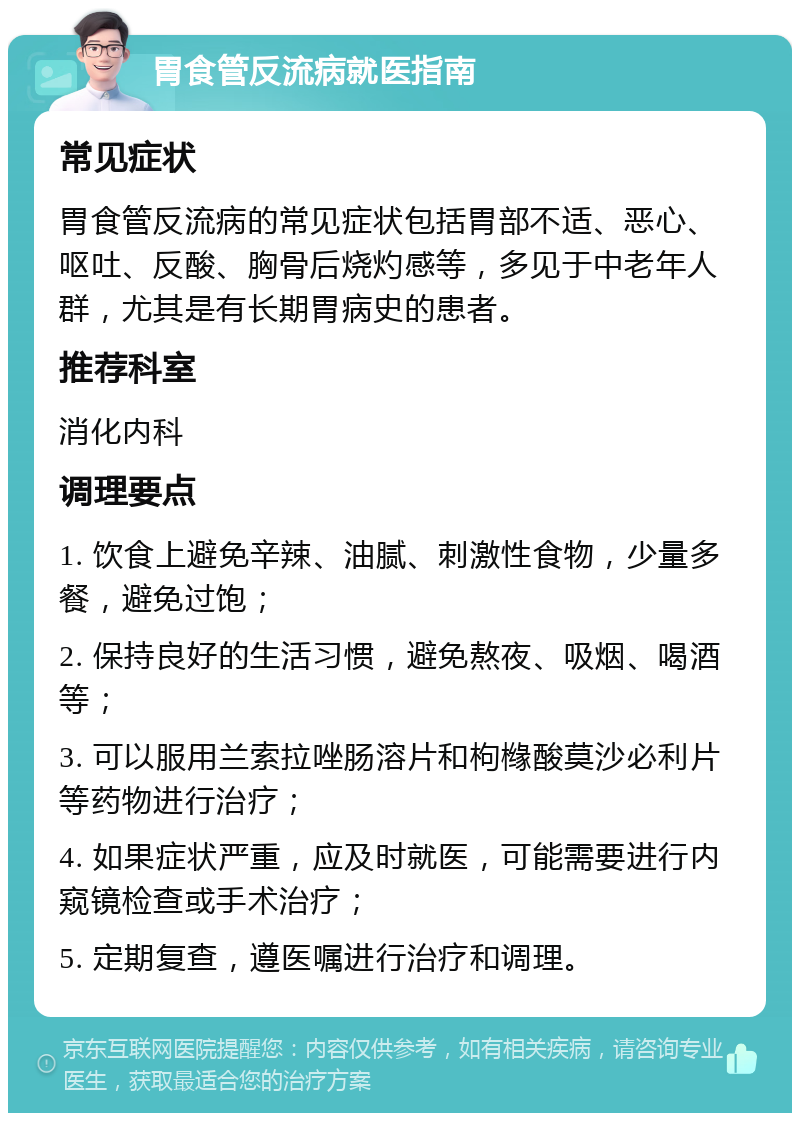 胃食管反流病就医指南 常见症状 胃食管反流病的常见症状包括胃部不适、恶心、呕吐、反酸、胸骨后烧灼感等，多见于中老年人群，尤其是有长期胃病史的患者。 推荐科室 消化内科 调理要点 1. 饮食上避免辛辣、油腻、刺激性食物，少量多餐，避免过饱； 2. 保持良好的生活习惯，避免熬夜、吸烟、喝酒等； 3. 可以服用兰索拉唑肠溶片和枸橼酸莫沙必利片等药物进行治疗； 4. 如果症状严重，应及时就医，可能需要进行内窥镜检查或手术治疗； 5. 定期复查，遵医嘱进行治疗和调理。