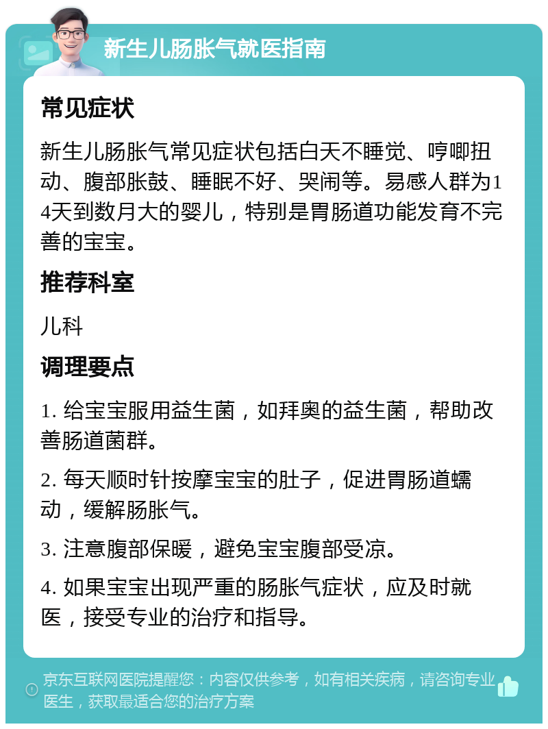 新生儿肠胀气就医指南 常见症状 新生儿肠胀气常见症状包括白天不睡觉、哼唧扭动、腹部胀鼓、睡眠不好、哭闹等。易感人群为14天到数月大的婴儿，特别是胃肠道功能发育不完善的宝宝。 推荐科室 儿科 调理要点 1. 给宝宝服用益生菌，如拜奥的益生菌，帮助改善肠道菌群。 2. 每天顺时针按摩宝宝的肚子，促进胃肠道蠕动，缓解肠胀气。 3. 注意腹部保暖，避免宝宝腹部受凉。 4. 如果宝宝出现严重的肠胀气症状，应及时就医，接受专业的治疗和指导。