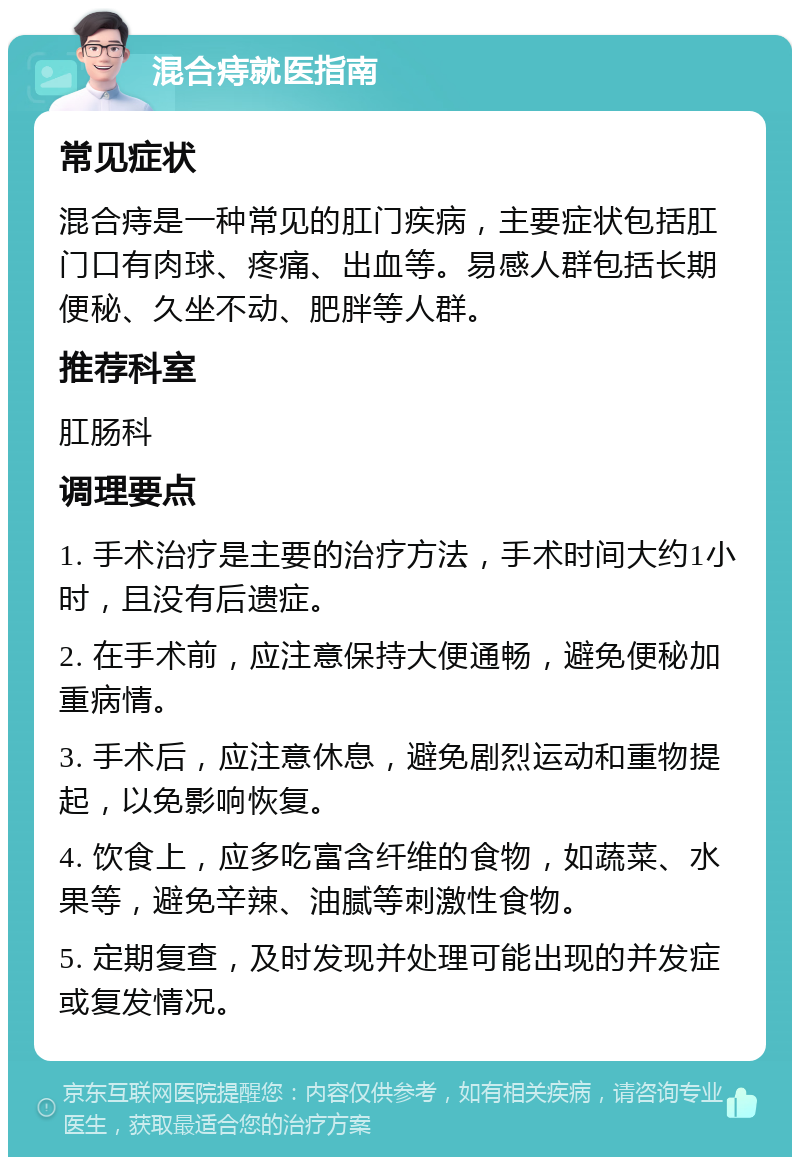 混合痔就医指南 常见症状 混合痔是一种常见的肛门疾病，主要症状包括肛门口有肉球、疼痛、出血等。易感人群包括长期便秘、久坐不动、肥胖等人群。 推荐科室 肛肠科 调理要点 1. 手术治疗是主要的治疗方法，手术时间大约1小时，且没有后遗症。 2. 在手术前，应注意保持大便通畅，避免便秘加重病情。 3. 手术后，应注意休息，避免剧烈运动和重物提起，以免影响恢复。 4. 饮食上，应多吃富含纤维的食物，如蔬菜、水果等，避免辛辣、油腻等刺激性食物。 5. 定期复查，及时发现并处理可能出现的并发症或复发情况。