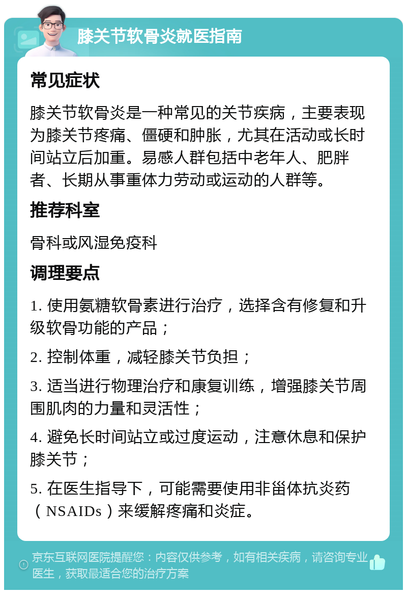 膝关节软骨炎就医指南 常见症状 膝关节软骨炎是一种常见的关节疾病，主要表现为膝关节疼痛、僵硬和肿胀，尤其在活动或长时间站立后加重。易感人群包括中老年人、肥胖者、长期从事重体力劳动或运动的人群等。 推荐科室 骨科或风湿免疫科 调理要点 1. 使用氨糖软骨素进行治疗，选择含有修复和升级软骨功能的产品； 2. 控制体重，减轻膝关节负担； 3. 适当进行物理治疗和康复训练，增强膝关节周围肌肉的力量和灵活性； 4. 避免长时间站立或过度运动，注意休息和保护膝关节； 5. 在医生指导下，可能需要使用非甾体抗炎药（NSAIDs）来缓解疼痛和炎症。