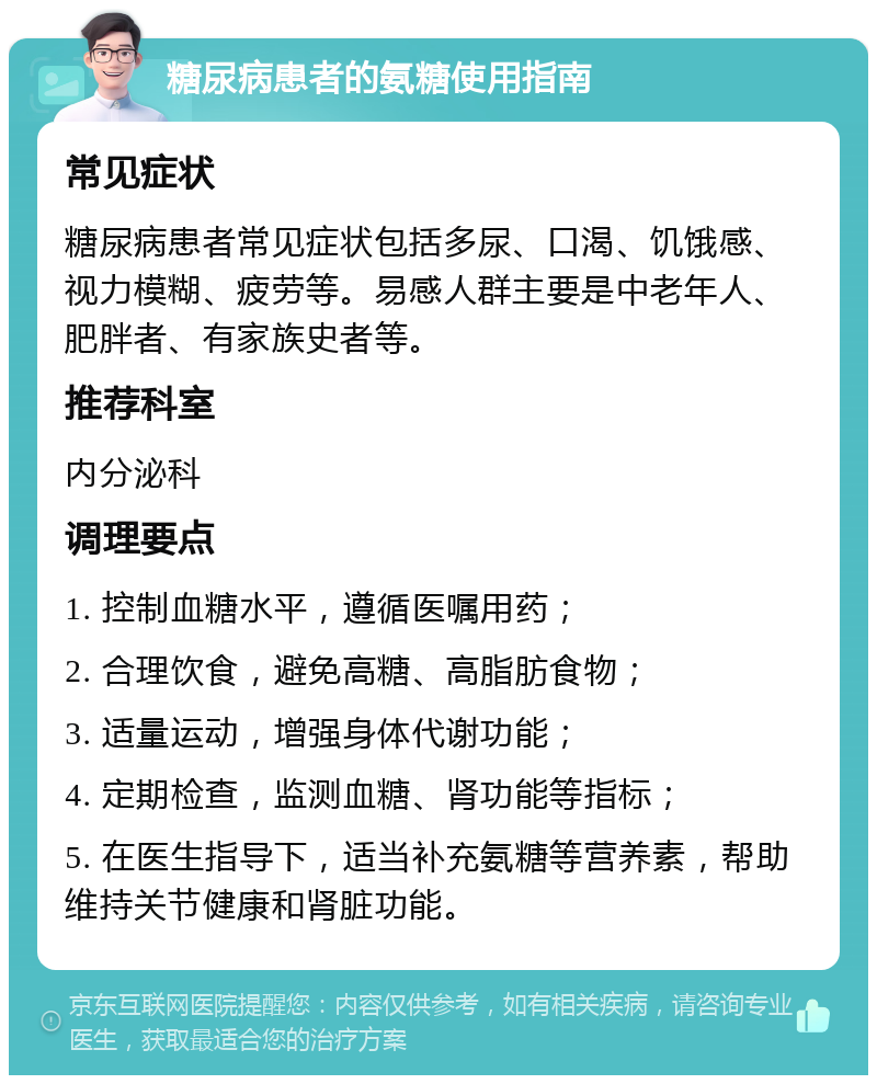 糖尿病患者的氨糖使用指南 常见症状 糖尿病患者常见症状包括多尿、口渴、饥饿感、视力模糊、疲劳等。易感人群主要是中老年人、肥胖者、有家族史者等。 推荐科室 内分泌科 调理要点 1. 控制血糖水平，遵循医嘱用药； 2. 合理饮食，避免高糖、高脂肪食物； 3. 适量运动，增强身体代谢功能； 4. 定期检查，监测血糖、肾功能等指标； 5. 在医生指导下，适当补充氨糖等营养素，帮助维持关节健康和肾脏功能。