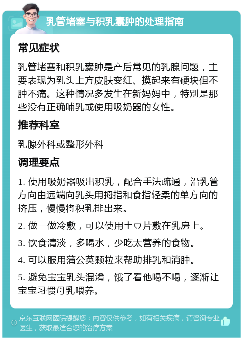 乳管堵塞与积乳囊肿的处理指南 常见症状 乳管堵塞和积乳囊肿是产后常见的乳腺问题，主要表现为乳头上方皮肤变红、摸起来有硬块但不肿不痛。这种情况多发生在新妈妈中，特别是那些没有正确哺乳或使用吸奶器的女性。 推荐科室 乳腺外科或整形外科 调理要点 1. 使用吸奶器吸出积乳，配合手法疏通，沿乳管方向由远端向乳头用拇指和食指轻柔的单方向的挤压，慢慢将积乳排出来。 2. 做一做冷敷，可以使用土豆片敷在乳房上。 3. 饮食清淡，多喝水，少吃太营养的食物。 4. 可以服用蒲公英颗粒来帮助排乳和消肿。 5. 避免宝宝乳头混淆，饿了看他喝不喝，逐渐让宝宝习惯母乳喂养。