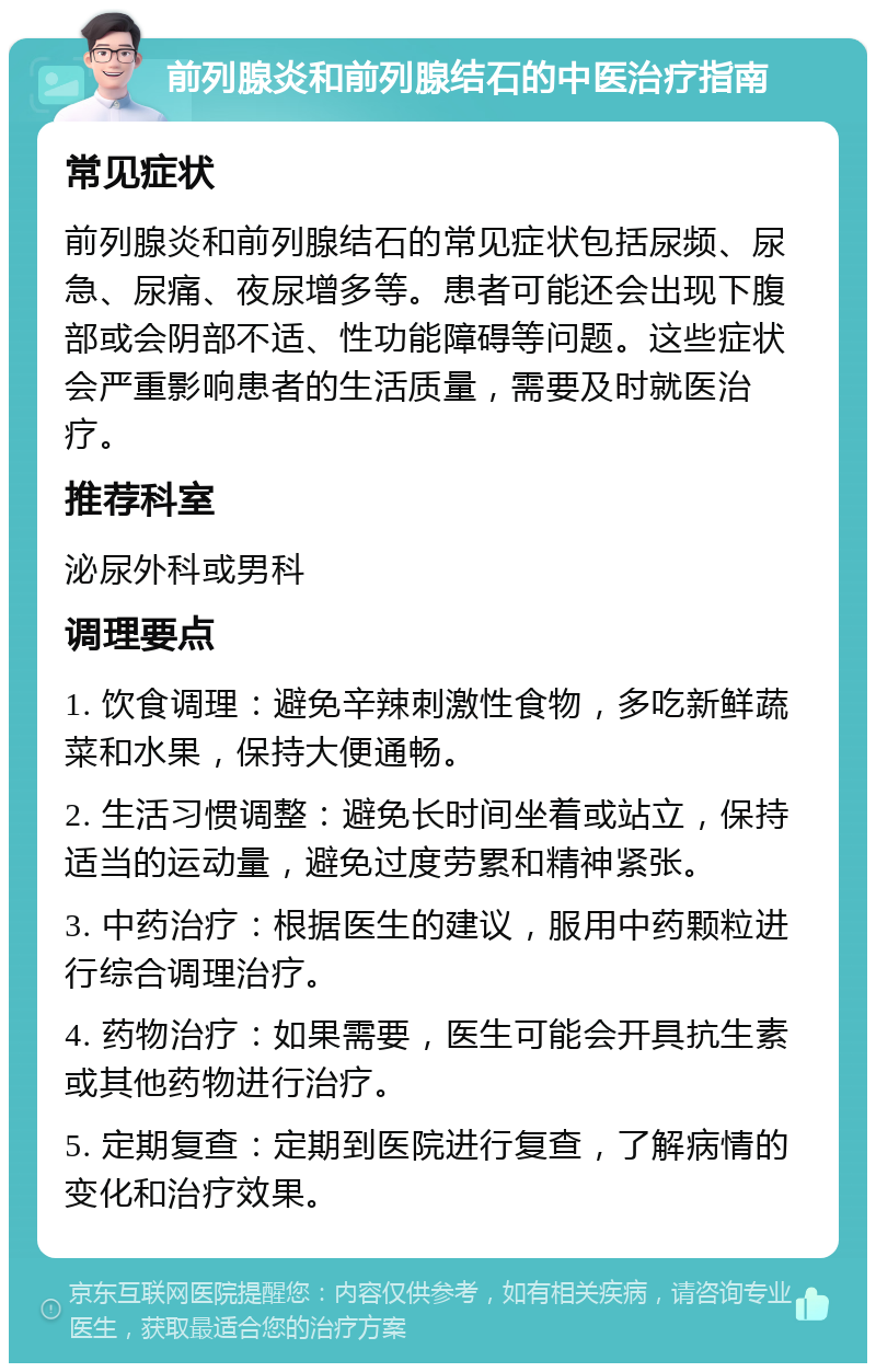 前列腺炎和前列腺结石的中医治疗指南 常见症状 前列腺炎和前列腺结石的常见症状包括尿频、尿急、尿痛、夜尿增多等。患者可能还会出现下腹部或会阴部不适、性功能障碍等问题。这些症状会严重影响患者的生活质量，需要及时就医治疗。 推荐科室 泌尿外科或男科 调理要点 1. 饮食调理：避免辛辣刺激性食物，多吃新鲜蔬菜和水果，保持大便通畅。 2. 生活习惯调整：避免长时间坐着或站立，保持适当的运动量，避免过度劳累和精神紧张。 3. 中药治疗：根据医生的建议，服用中药颗粒进行综合调理治疗。 4. 药物治疗：如果需要，医生可能会开具抗生素或其他药物进行治疗。 5. 定期复查：定期到医院进行复查，了解病情的变化和治疗效果。