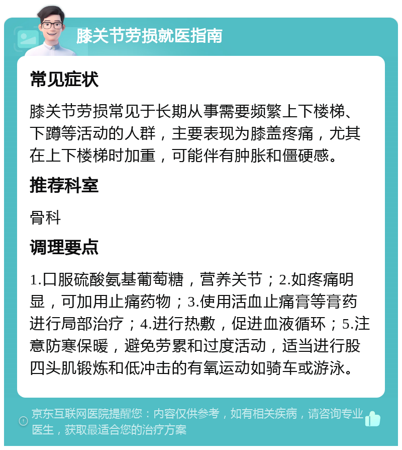 膝关节劳损就医指南 常见症状 膝关节劳损常见于长期从事需要频繁上下楼梯、下蹲等活动的人群，主要表现为膝盖疼痛，尤其在上下楼梯时加重，可能伴有肿胀和僵硬感。 推荐科室 骨科 调理要点 1.口服硫酸氨基葡萄糖，营养关节；2.如疼痛明显，可加用止痛药物；3.使用活血止痛膏等膏药进行局部治疗；4.进行热敷，促进血液循环；5.注意防寒保暖，避免劳累和过度活动，适当进行股四头肌锻炼和低冲击的有氧运动如骑车或游泳。