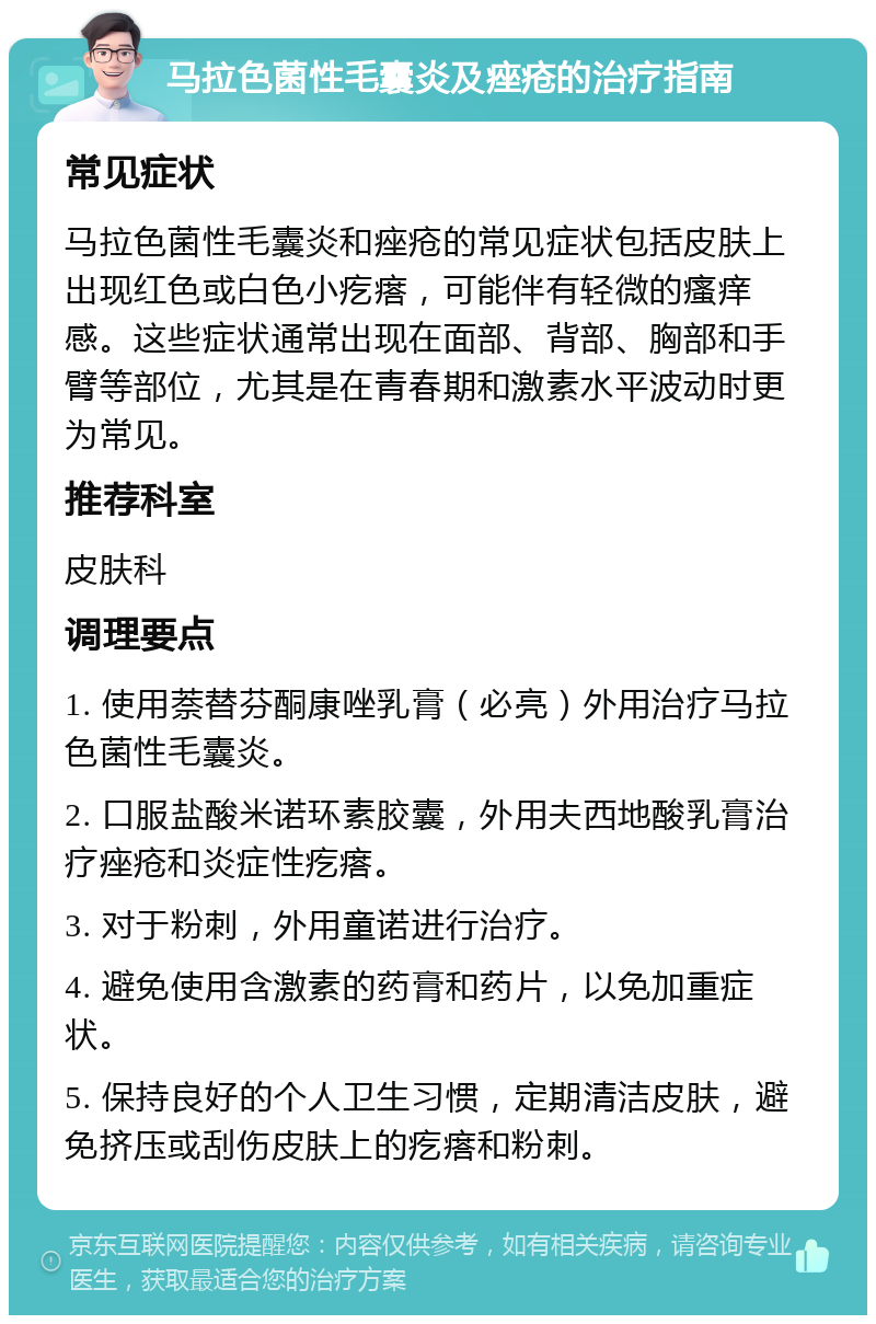 马拉色菌性毛囊炎及痤疮的治疗指南 常见症状 马拉色菌性毛囊炎和痤疮的常见症状包括皮肤上出现红色或白色小疙瘩，可能伴有轻微的瘙痒感。这些症状通常出现在面部、背部、胸部和手臂等部位，尤其是在青春期和激素水平波动时更为常见。 推荐科室 皮肤科 调理要点 1. 使用萘替芬酮康唑乳膏（必亮）外用治疗马拉色菌性毛囊炎。 2. 口服盐酸米诺环素胶囊，外用夫西地酸乳膏治疗痤疮和炎症性疙瘩。 3. 对于粉刺，外用童诺进行治疗。 4. 避免使用含激素的药膏和药片，以免加重症状。 5. 保持良好的个人卫生习惯，定期清洁皮肤，避免挤压或刮伤皮肤上的疙瘩和粉刺。