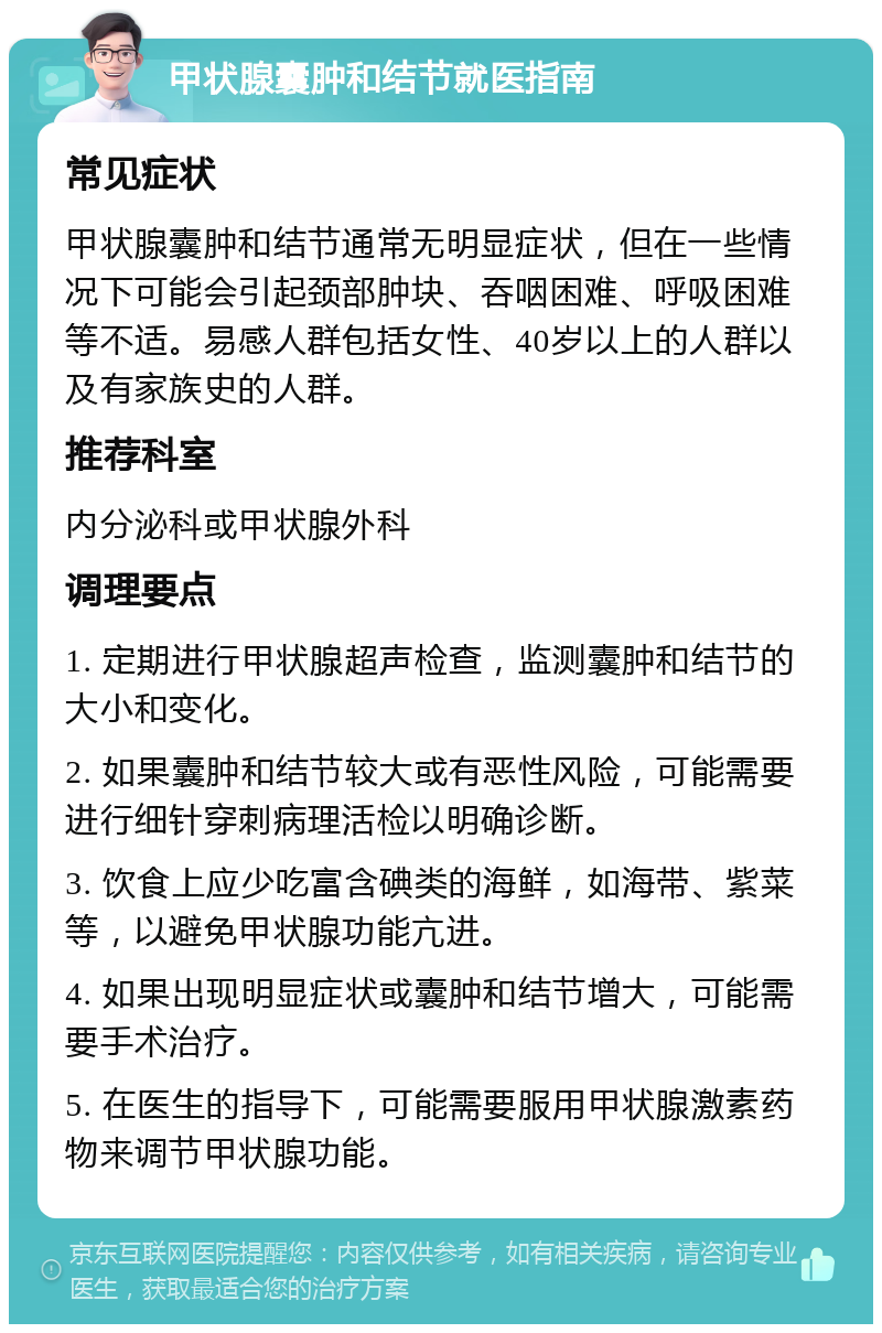 甲状腺囊肿和结节就医指南 常见症状 甲状腺囊肿和结节通常无明显症状，但在一些情况下可能会引起颈部肿块、吞咽困难、呼吸困难等不适。易感人群包括女性、40岁以上的人群以及有家族史的人群。 推荐科室 内分泌科或甲状腺外科 调理要点 1. 定期进行甲状腺超声检查，监测囊肿和结节的大小和变化。 2. 如果囊肿和结节较大或有恶性风险，可能需要进行细针穿刺病理活检以明确诊断。 3. 饮食上应少吃富含碘类的海鲜，如海带、紫菜等，以避免甲状腺功能亢进。 4. 如果出现明显症状或囊肿和结节增大，可能需要手术治疗。 5. 在医生的指导下，可能需要服用甲状腺激素药物来调节甲状腺功能。