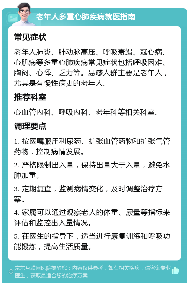 老年人多重心肺疾病就医指南 常见症状 老年人肺炎、肺动脉高压、呼吸衰竭、冠心病、心肌病等多重心肺疾病常见症状包括呼吸困难、胸闷、心悸、乏力等。易感人群主要是老年人，尤其是有慢性病史的老年人。 推荐科室 心血管内科、呼吸内科、老年科等相关科室。 调理要点 1. 按医嘱服用利尿药、扩张血管药物和扩张气管药物，控制病情发展。 2. 严格限制出入量，保持出量大于入量，避免水肿加重。 3. 定期复查，监测病情变化，及时调整治疗方案。 4. 家属可以通过观察老人的体重、尿量等指标来评估和监控出入量情况。 5. 在医生的指导下，适当进行康复训练和呼吸功能锻炼，提高生活质量。