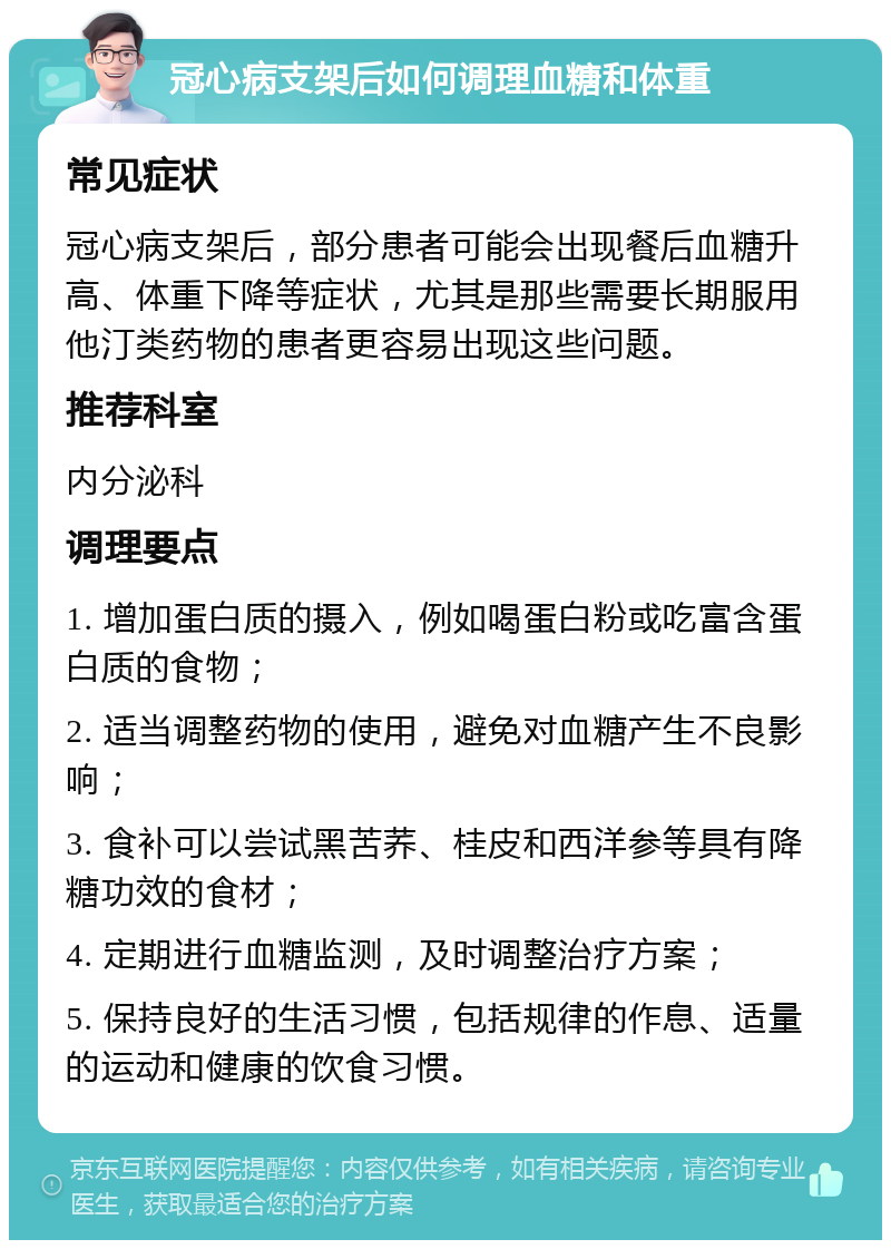 冠心病支架后如何调理血糖和体重 常见症状 冠心病支架后，部分患者可能会出现餐后血糖升高、体重下降等症状，尤其是那些需要长期服用他汀类药物的患者更容易出现这些问题。 推荐科室 内分泌科 调理要点 1. 增加蛋白质的摄入，例如喝蛋白粉或吃富含蛋白质的食物； 2. 适当调整药物的使用，避免对血糖产生不良影响； 3. 食补可以尝试黑苦荞、桂皮和西洋参等具有降糖功效的食材； 4. 定期进行血糖监测，及时调整治疗方案； 5. 保持良好的生活习惯，包括规律的作息、适量的运动和健康的饮食习惯。