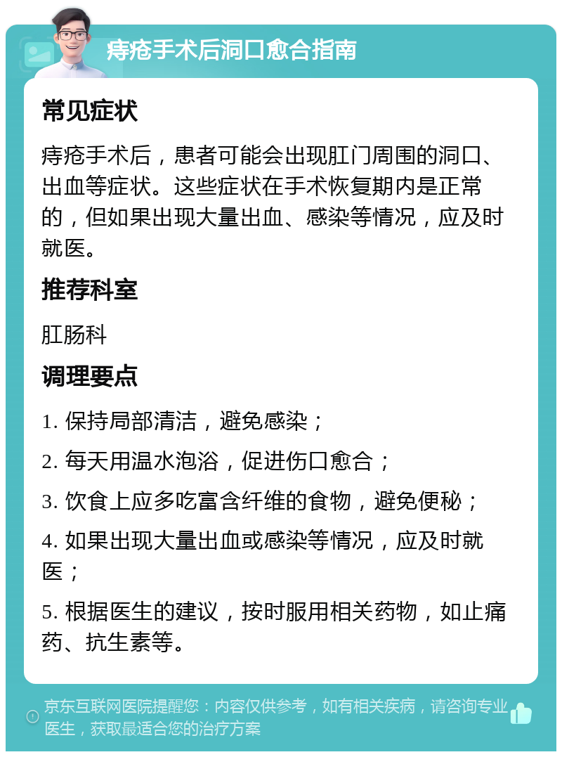 痔疮手术后洞口愈合指南 常见症状 痔疮手术后，患者可能会出现肛门周围的洞口、出血等症状。这些症状在手术恢复期内是正常的，但如果出现大量出血、感染等情况，应及时就医。 推荐科室 肛肠科 调理要点 1. 保持局部清洁，避免感染； 2. 每天用温水泡浴，促进伤口愈合； 3. 饮食上应多吃富含纤维的食物，避免便秘； 4. 如果出现大量出血或感染等情况，应及时就医； 5. 根据医生的建议，按时服用相关药物，如止痛药、抗生素等。