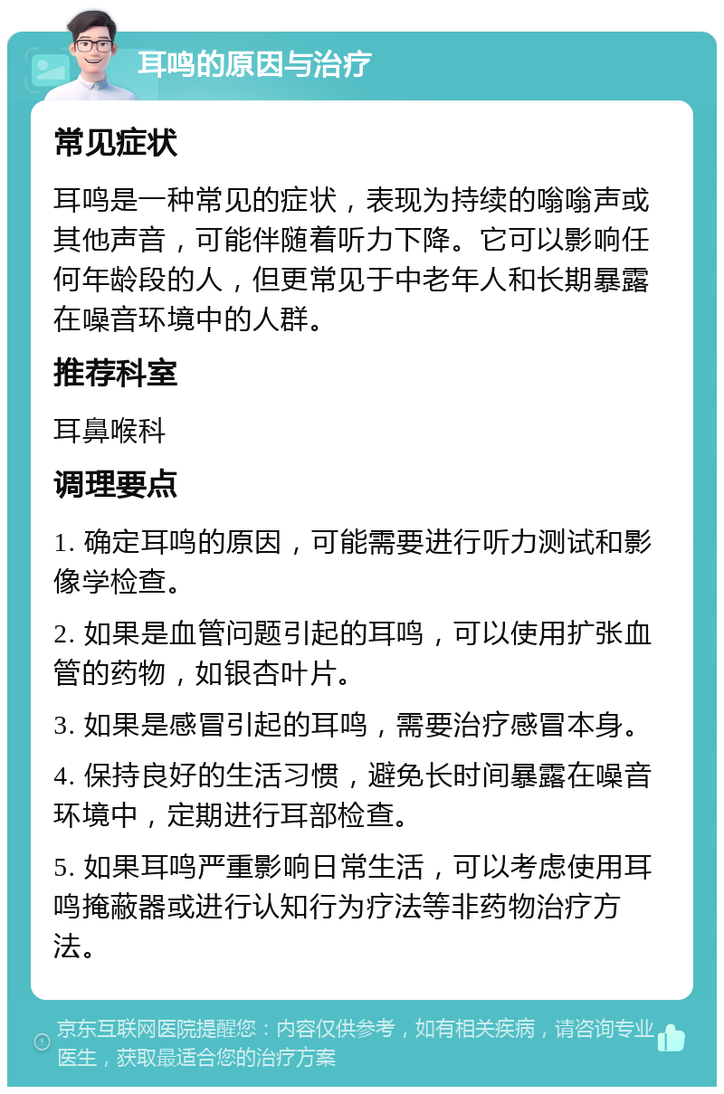 耳鸣的原因与治疗 常见症状 耳鸣是一种常见的症状，表现为持续的嗡嗡声或其他声音，可能伴随着听力下降。它可以影响任何年龄段的人，但更常见于中老年人和长期暴露在噪音环境中的人群。 推荐科室 耳鼻喉科 调理要点 1. 确定耳鸣的原因，可能需要进行听力测试和影像学检查。 2. 如果是血管问题引起的耳鸣，可以使用扩张血管的药物，如银杏叶片。 3. 如果是感冒引起的耳鸣，需要治疗感冒本身。 4. 保持良好的生活习惯，避免长时间暴露在噪音环境中，定期进行耳部检查。 5. 如果耳鸣严重影响日常生活，可以考虑使用耳鸣掩蔽器或进行认知行为疗法等非药物治疗方法。