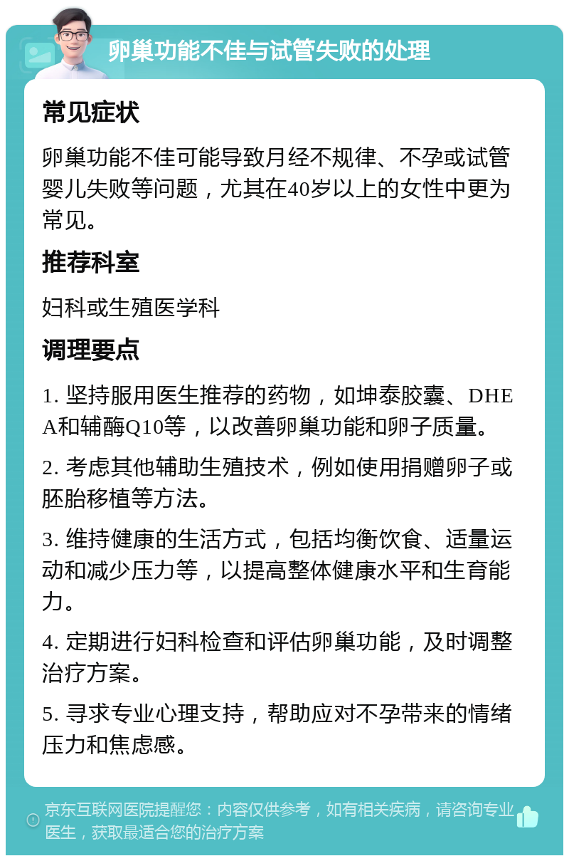 卵巢功能不佳与试管失败的处理 常见症状 卵巢功能不佳可能导致月经不规律、不孕或试管婴儿失败等问题，尤其在40岁以上的女性中更为常见。 推荐科室 妇科或生殖医学科 调理要点 1. 坚持服用医生推荐的药物，如坤泰胶囊、DHEA和辅酶Q10等，以改善卵巢功能和卵子质量。 2. 考虑其他辅助生殖技术，例如使用捐赠卵子或胚胎移植等方法。 3. 维持健康的生活方式，包括均衡饮食、适量运动和减少压力等，以提高整体健康水平和生育能力。 4. 定期进行妇科检查和评估卵巢功能，及时调整治疗方案。 5. 寻求专业心理支持，帮助应对不孕带来的情绪压力和焦虑感。