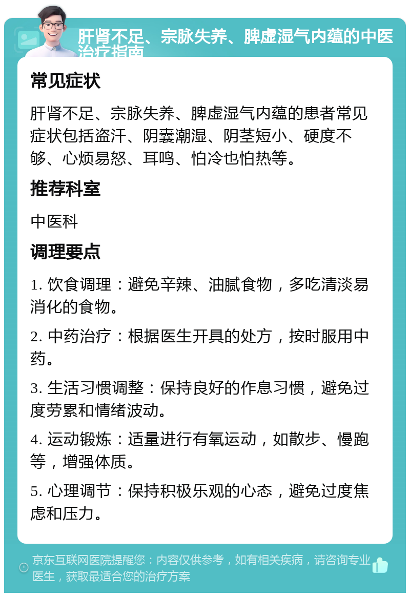 肝肾不足、宗脉失养、脾虚湿气内蕴的中医治疗指南 常见症状 肝肾不足、宗脉失养、脾虚湿气内蕴的患者常见症状包括盗汗、阴囊潮湿、阴茎短小、硬度不够、心烦易怒、耳鸣、怕冷也怕热等。 推荐科室 中医科 调理要点 1. 饮食调理：避免辛辣、油腻食物，多吃清淡易消化的食物。 2. 中药治疗：根据医生开具的处方，按时服用中药。 3. 生活习惯调整：保持良好的作息习惯，避免过度劳累和情绪波动。 4. 运动锻炼：适量进行有氧运动，如散步、慢跑等，增强体质。 5. 心理调节：保持积极乐观的心态，避免过度焦虑和压力。