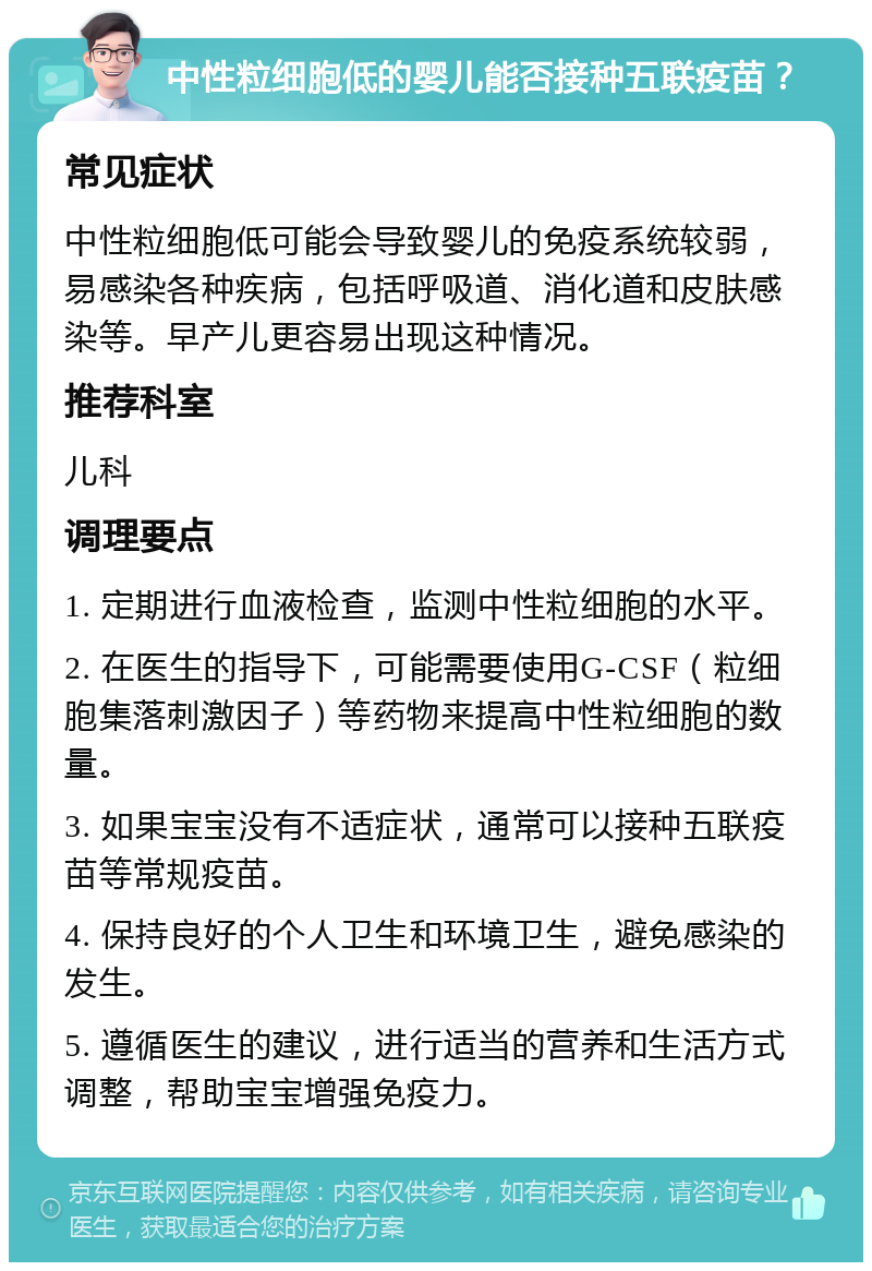 中性粒细胞低的婴儿能否接种五联疫苗？ 常见症状 中性粒细胞低可能会导致婴儿的免疫系统较弱，易感染各种疾病，包括呼吸道、消化道和皮肤感染等。早产儿更容易出现这种情况。 推荐科室 儿科 调理要点 1. 定期进行血液检查，监测中性粒细胞的水平。 2. 在医生的指导下，可能需要使用G-CSF（粒细胞集落刺激因子）等药物来提高中性粒细胞的数量。 3. 如果宝宝没有不适症状，通常可以接种五联疫苗等常规疫苗。 4. 保持良好的个人卫生和环境卫生，避免感染的发生。 5. 遵循医生的建议，进行适当的营养和生活方式调整，帮助宝宝增强免疫力。