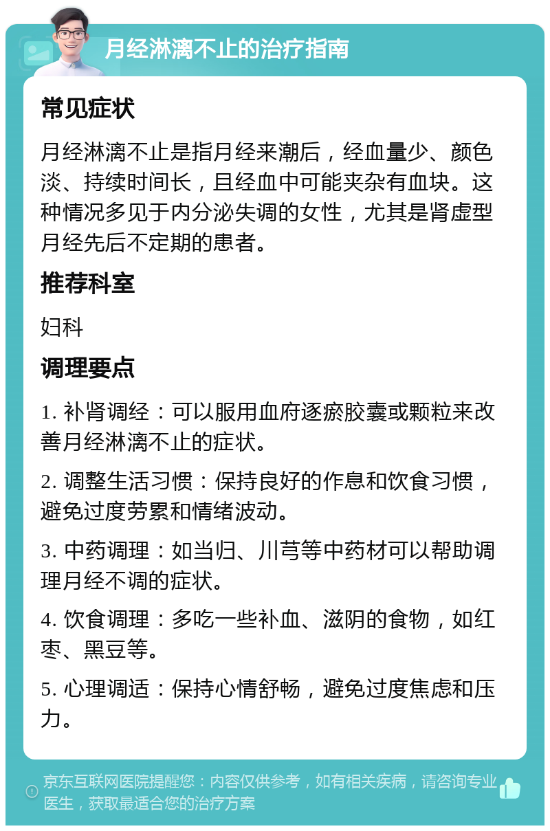 月经淋漓不止的治疗指南 常见症状 月经淋漓不止是指月经来潮后，经血量少、颜色淡、持续时间长，且经血中可能夹杂有血块。这种情况多见于内分泌失调的女性，尤其是肾虚型月经先后不定期的患者。 推荐科室 妇科 调理要点 1. 补肾调经：可以服用血府逐瘀胶囊或颗粒来改善月经淋漓不止的症状。 2. 调整生活习惯：保持良好的作息和饮食习惯，避免过度劳累和情绪波动。 3. 中药调理：如当归、川芎等中药材可以帮助调理月经不调的症状。 4. 饮食调理：多吃一些补血、滋阴的食物，如红枣、黑豆等。 5. 心理调适：保持心情舒畅，避免过度焦虑和压力。