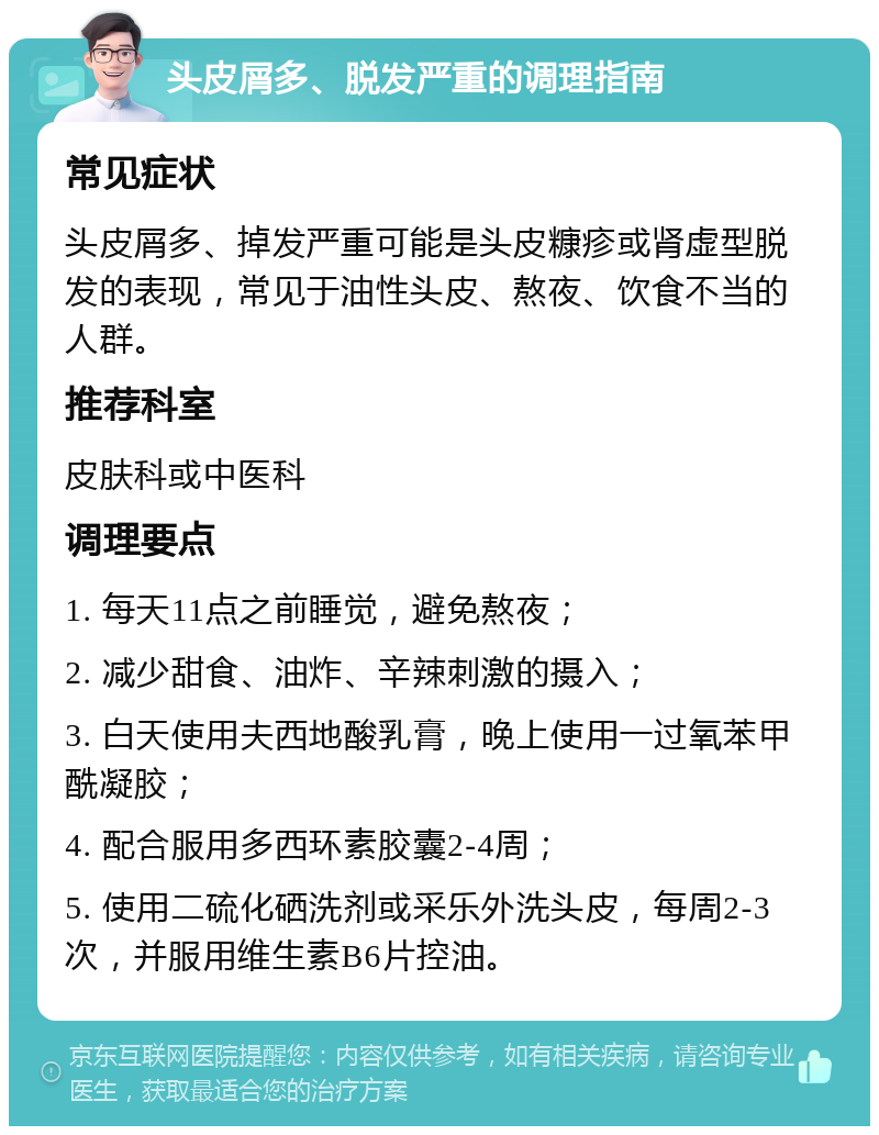 头皮屑多、脱发严重的调理指南 常见症状 头皮屑多、掉发严重可能是头皮糠疹或肾虚型脱发的表现，常见于油性头皮、熬夜、饮食不当的人群。 推荐科室 皮肤科或中医科 调理要点 1. 每天11点之前睡觉，避免熬夜； 2. 减少甜食、油炸、辛辣刺激的摄入； 3. 白天使用夫西地酸乳膏，晚上使用一过氧苯甲酰凝胶； 4. 配合服用多西环素胶囊2-4周； 5. 使用二硫化硒洗剂或采乐外洗头皮，每周2-3次，并服用维生素B6片控油。