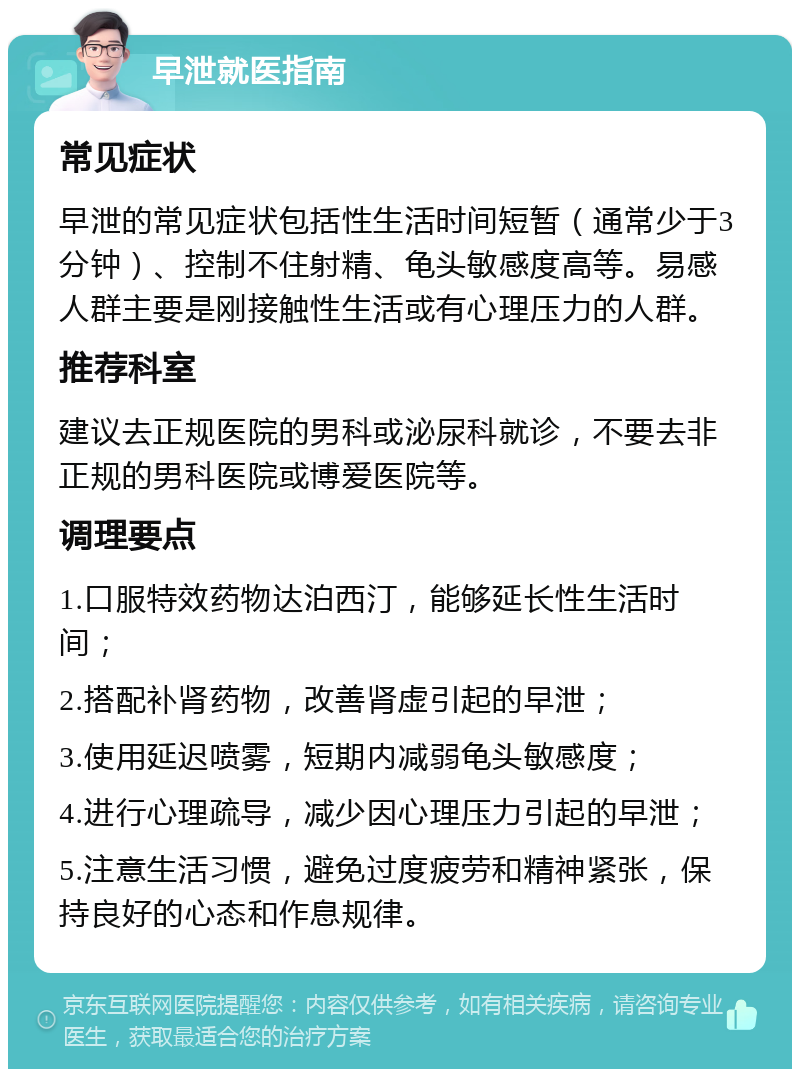 早泄就医指南 常见症状 早泄的常见症状包括性生活时间短暂（通常少于3分钟）、控制不住射精、龟头敏感度高等。易感人群主要是刚接触性生活或有心理压力的人群。 推荐科室 建议去正规医院的男科或泌尿科就诊，不要去非正规的男科医院或博爱医院等。 调理要点 1.口服特效药物达泊西汀，能够延长性生活时间； 2.搭配补肾药物，改善肾虚引起的早泄； 3.使用延迟喷雾，短期内减弱龟头敏感度； 4.进行心理疏导，减少因心理压力引起的早泄； 5.注意生活习惯，避免过度疲劳和精神紧张，保持良好的心态和作息规律。