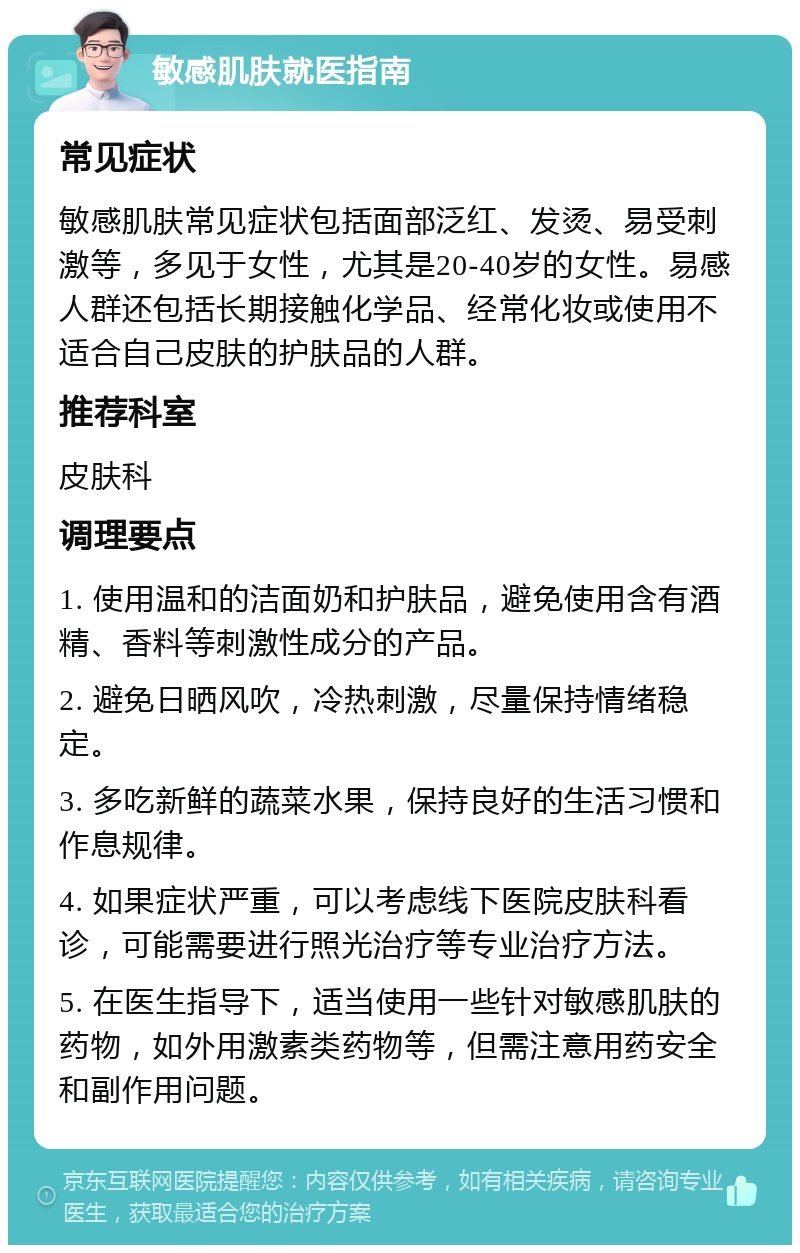 敏感肌肤就医指南 常见症状 敏感肌肤常见症状包括面部泛红、发烫、易受刺激等，多见于女性，尤其是20-40岁的女性。易感人群还包括长期接触化学品、经常化妆或使用不适合自己皮肤的护肤品的人群。 推荐科室 皮肤科 调理要点 1. 使用温和的洁面奶和护肤品，避免使用含有酒精、香料等刺激性成分的产品。 2. 避免日晒风吹，冷热刺激，尽量保持情绪稳定。 3. 多吃新鲜的蔬菜水果，保持良好的生活习惯和作息规律。 4. 如果症状严重，可以考虑线下医院皮肤科看诊，可能需要进行照光治疗等专业治疗方法。 5. 在医生指导下，适当使用一些针对敏感肌肤的药物，如外用激素类药物等，但需注意用药安全和副作用问题。