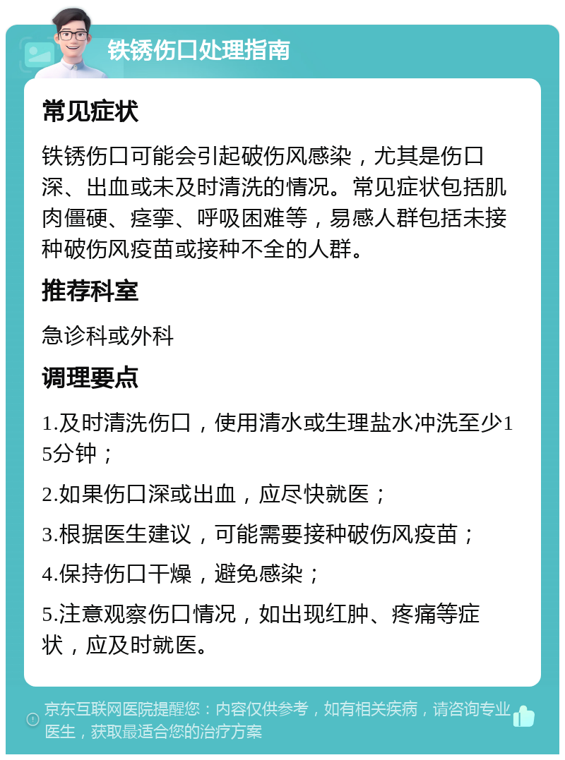 铁锈伤口处理指南 常见症状 铁锈伤口可能会引起破伤风感染，尤其是伤口深、出血或未及时清洗的情况。常见症状包括肌肉僵硬、痉挛、呼吸困难等，易感人群包括未接种破伤风疫苗或接种不全的人群。 推荐科室 急诊科或外科 调理要点 1.及时清洗伤口，使用清水或生理盐水冲洗至少15分钟； 2.如果伤口深或出血，应尽快就医； 3.根据医生建议，可能需要接种破伤风疫苗； 4.保持伤口干燥，避免感染； 5.注意观察伤口情况，如出现红肿、疼痛等症状，应及时就医。