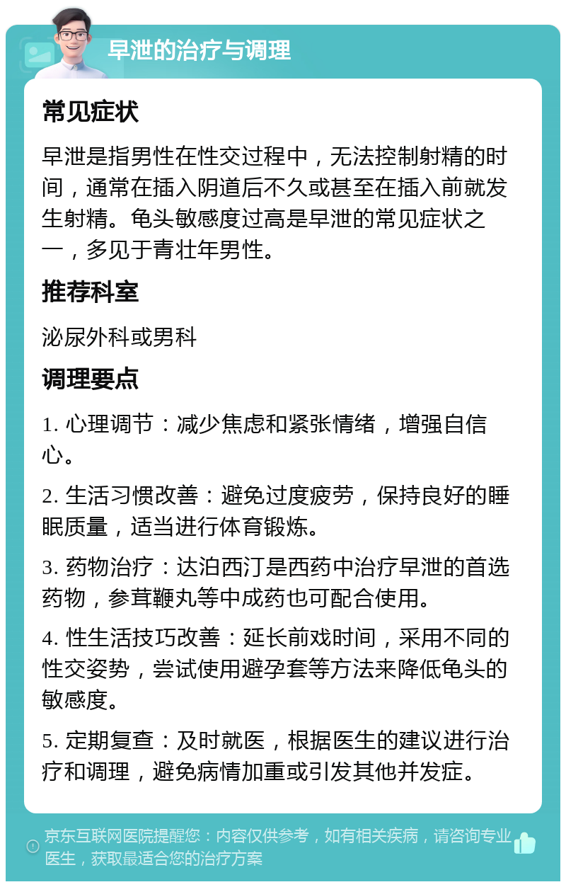 早泄的治疗与调理 常见症状 早泄是指男性在性交过程中，无法控制射精的时间，通常在插入阴道后不久或甚至在插入前就发生射精。龟头敏感度过高是早泄的常见症状之一，多见于青壮年男性。 推荐科室 泌尿外科或男科 调理要点 1. 心理调节：减少焦虑和紧张情绪，增强自信心。 2. 生活习惯改善：避免过度疲劳，保持良好的睡眠质量，适当进行体育锻炼。 3. 药物治疗：达泊西汀是西药中治疗早泄的首选药物，参茸鞭丸等中成药也可配合使用。 4. 性生活技巧改善：延长前戏时间，采用不同的性交姿势，尝试使用避孕套等方法来降低龟头的敏感度。 5. 定期复查：及时就医，根据医生的建议进行治疗和调理，避免病情加重或引发其他并发症。