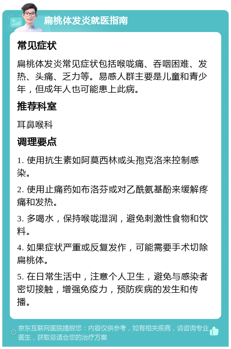 扁桃体发炎就医指南 常见症状 扁桃体发炎常见症状包括喉咙痛、吞咽困难、发热、头痛、乏力等。易感人群主要是儿童和青少年，但成年人也可能患上此病。 推荐科室 耳鼻喉科 调理要点 1. 使用抗生素如阿莫西林或头孢克洛来控制感染。 2. 使用止痛药如布洛芬或对乙酰氨基酚来缓解疼痛和发热。 3. 多喝水，保持喉咙湿润，避免刺激性食物和饮料。 4. 如果症状严重或反复发作，可能需要手术切除扁桃体。 5. 在日常生活中，注意个人卫生，避免与感染者密切接触，增强免疫力，预防疾病的发生和传播。