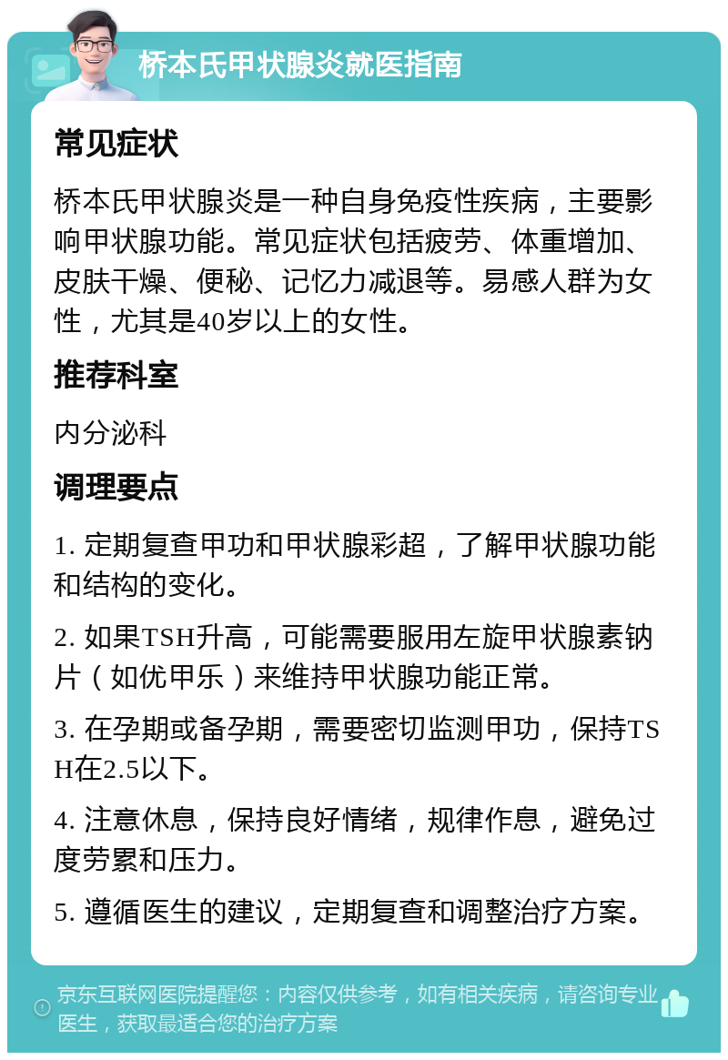 桥本氏甲状腺炎就医指南 常见症状 桥本氏甲状腺炎是一种自身免疫性疾病，主要影响甲状腺功能。常见症状包括疲劳、体重增加、皮肤干燥、便秘、记忆力减退等。易感人群为女性，尤其是40岁以上的女性。 推荐科室 内分泌科 调理要点 1. 定期复查甲功和甲状腺彩超，了解甲状腺功能和结构的变化。 2. 如果TSH升高，可能需要服用左旋甲状腺素钠片（如优甲乐）来维持甲状腺功能正常。 3. 在孕期或备孕期，需要密切监测甲功，保持TSH在2.5以下。 4. 注意休息，保持良好情绪，规律作息，避免过度劳累和压力。 5. 遵循医生的建议，定期复查和调整治疗方案。