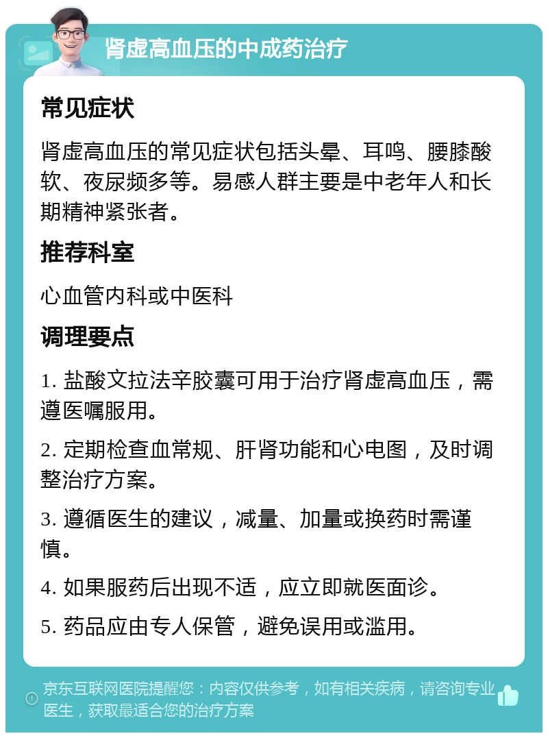 肾虚高血压的中成药治疗 常见症状 肾虚高血压的常见症状包括头晕、耳鸣、腰膝酸软、夜尿频多等。易感人群主要是中老年人和长期精神紧张者。 推荐科室 心血管内科或中医科 调理要点 1. 盐酸文拉法辛胶囊可用于治疗肾虚高血压，需遵医嘱服用。 2. 定期检查血常规、肝肾功能和心电图，及时调整治疗方案。 3. 遵循医生的建议，减量、加量或换药时需谨慎。 4. 如果服药后出现不适，应立即就医面诊。 5. 药品应由专人保管，避免误用或滥用。