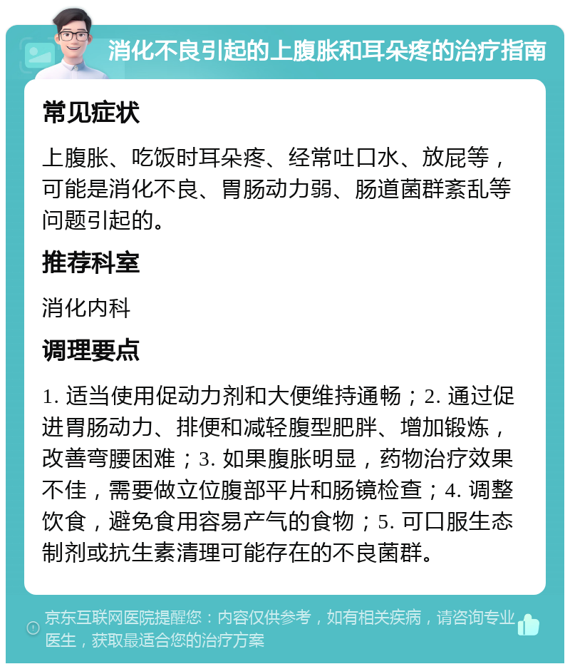 消化不良引起的上腹胀和耳朵疼的治疗指南 常见症状 上腹胀、吃饭时耳朵疼、经常吐口水、放屁等，可能是消化不良、胃肠动力弱、肠道菌群紊乱等问题引起的。 推荐科室 消化内科 调理要点 1. 适当使用促动力剂和大便维持通畅；2. 通过促进胃肠动力、排便和减轻腹型肥胖、增加锻炼，改善弯腰困难；3. 如果腹胀明显，药物治疗效果不佳，需要做立位腹部平片和肠镜检查；4. 调整饮食，避免食用容易产气的食物；5. 可口服生态制剂或抗生素清理可能存在的不良菌群。