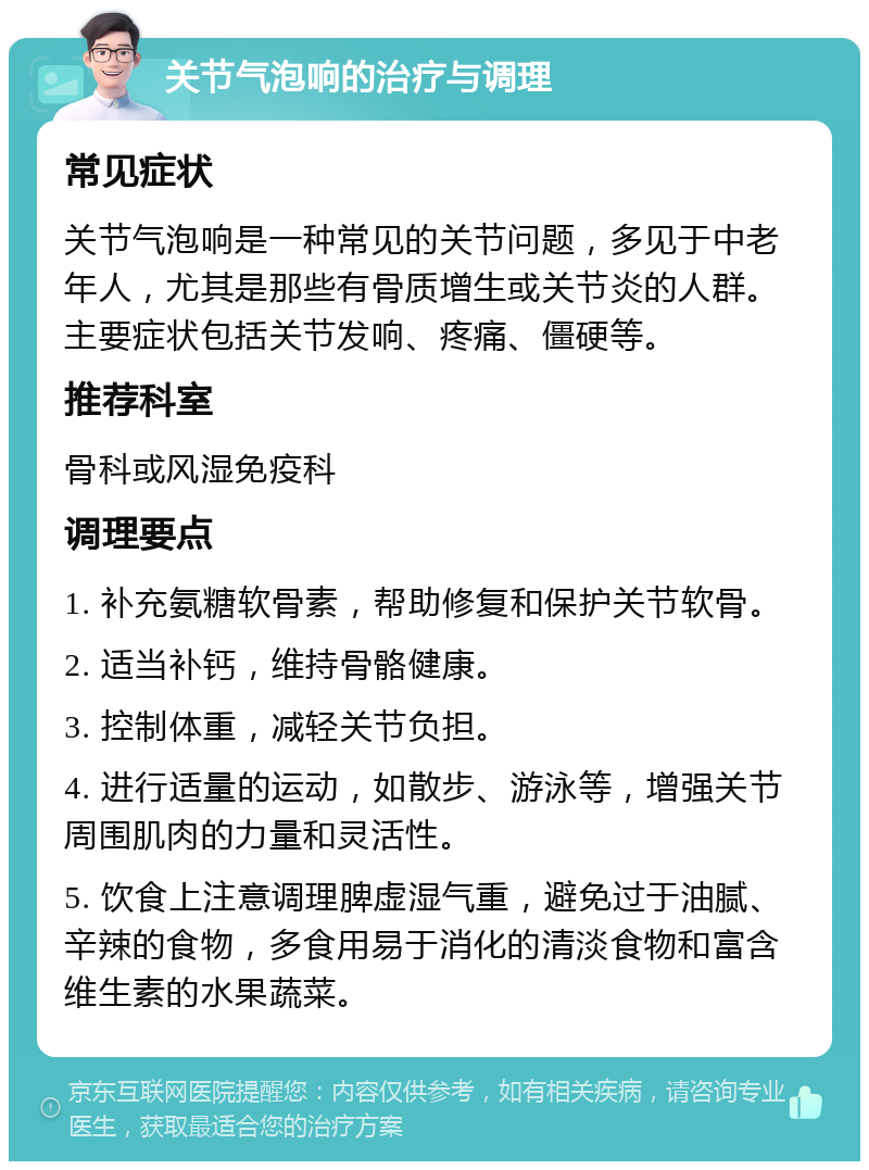 关节气泡响的治疗与调理 常见症状 关节气泡响是一种常见的关节问题，多见于中老年人，尤其是那些有骨质增生或关节炎的人群。主要症状包括关节发响、疼痛、僵硬等。 推荐科室 骨科或风湿免疫科 调理要点 1. 补充氨糖软骨素，帮助修复和保护关节软骨。 2. 适当补钙，维持骨骼健康。 3. 控制体重，减轻关节负担。 4. 进行适量的运动，如散步、游泳等，增强关节周围肌肉的力量和灵活性。 5. 饮食上注意调理脾虚湿气重，避免过于油腻、辛辣的食物，多食用易于消化的清淡食物和富含维生素的水果蔬菜。