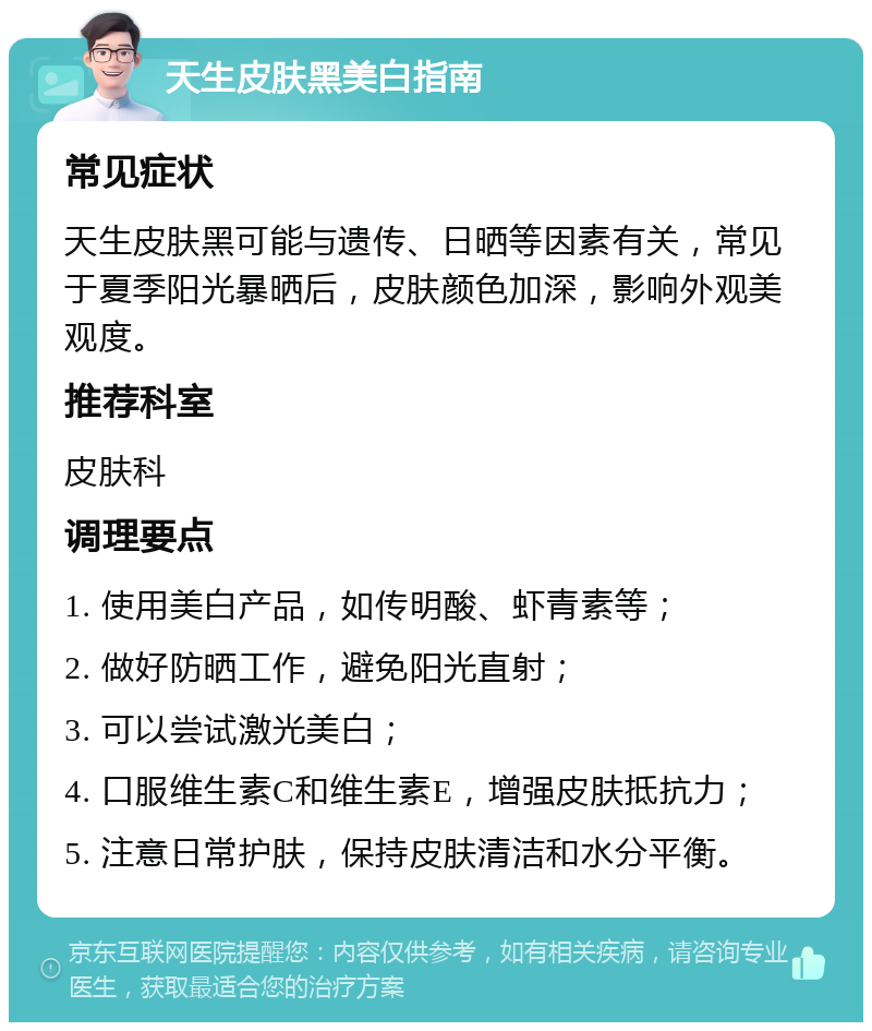 天生皮肤黑美白指南 常见症状 天生皮肤黑可能与遗传、日晒等因素有关，常见于夏季阳光暴晒后，皮肤颜色加深，影响外观美观度。 推荐科室 皮肤科 调理要点 1. 使用美白产品，如传明酸、虾青素等； 2. 做好防晒工作，避免阳光直射； 3. 可以尝试激光美白； 4. 口服维生素C和维生素E，增强皮肤抵抗力； 5. 注意日常护肤，保持皮肤清洁和水分平衡。