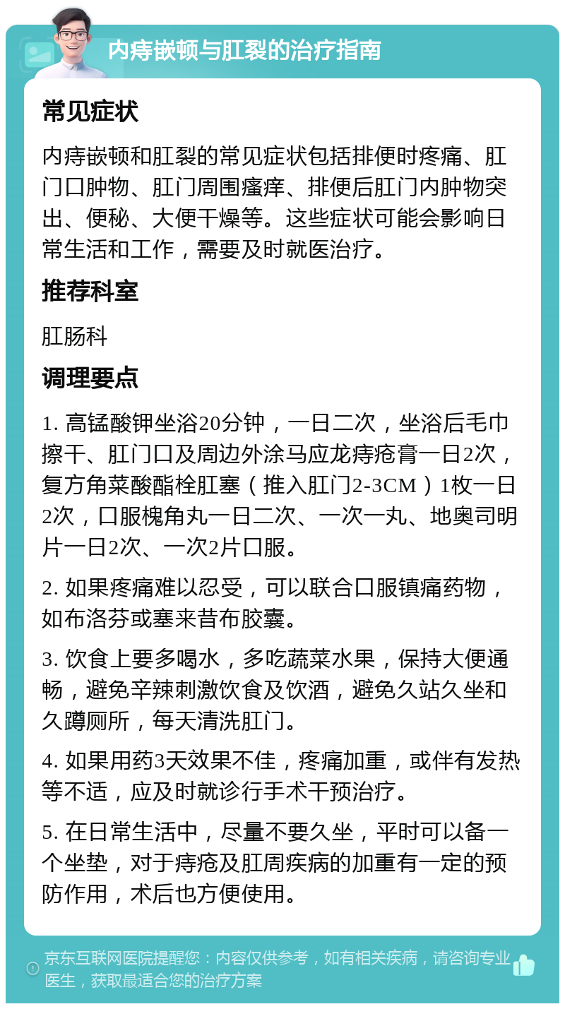 内痔嵌顿与肛裂的治疗指南 常见症状 内痔嵌顿和肛裂的常见症状包括排便时疼痛、肛门口肿物、肛门周围瘙痒、排便后肛门内肿物突出、便秘、大便干燥等。这些症状可能会影响日常生活和工作，需要及时就医治疗。 推荐科室 肛肠科 调理要点 1. 高锰酸钾坐浴20分钟，一日二次，坐浴后毛巾擦干、肛门口及周边外涂马应龙痔疮膏一日2次，复方角菜酸酯栓肛塞（推入肛门2-3CM）1枚一日2次，口服槐角丸一日二次、一次一丸、地奥司明片一日2次、一次2片口服。 2. 如果疼痛难以忍受，可以联合口服镇痛药物，如布洛芬或塞来昔布胶囊。 3. 饮食上要多喝水，多吃蔬菜水果，保持大便通畅，避免辛辣刺激饮食及饮酒，避免久站久坐和久蹲厕所，每天清洗肛门。 4. 如果用药3天效果不佳，疼痛加重，或伴有发热等不适，应及时就诊行手术干预治疗。 5. 在日常生活中，尽量不要久坐，平时可以备一个坐垫，对于痔疮及肛周疾病的加重有一定的预防作用，术后也方便使用。