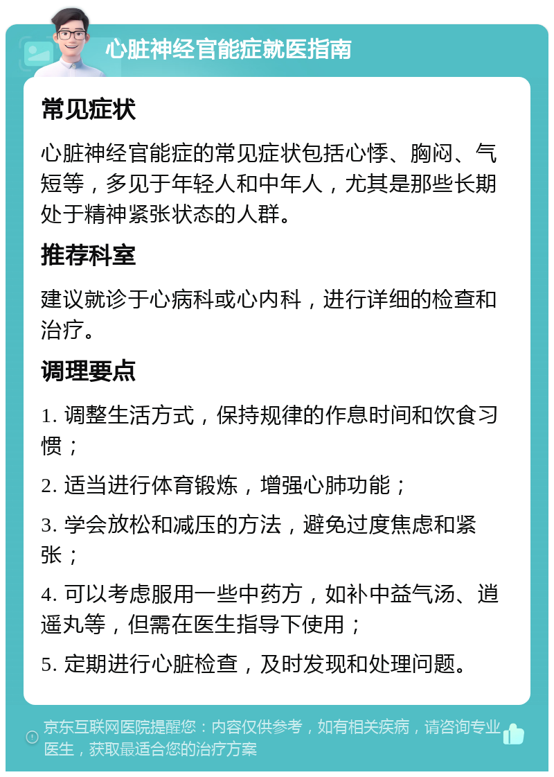 心脏神经官能症就医指南 常见症状 心脏神经官能症的常见症状包括心悸、胸闷、气短等，多见于年轻人和中年人，尤其是那些长期处于精神紧张状态的人群。 推荐科室 建议就诊于心病科或心内科，进行详细的检查和治疗。 调理要点 1. 调整生活方式，保持规律的作息时间和饮食习惯； 2. 适当进行体育锻炼，增强心肺功能； 3. 学会放松和减压的方法，避免过度焦虑和紧张； 4. 可以考虑服用一些中药方，如补中益气汤、逍遥丸等，但需在医生指导下使用； 5. 定期进行心脏检查，及时发现和处理问题。