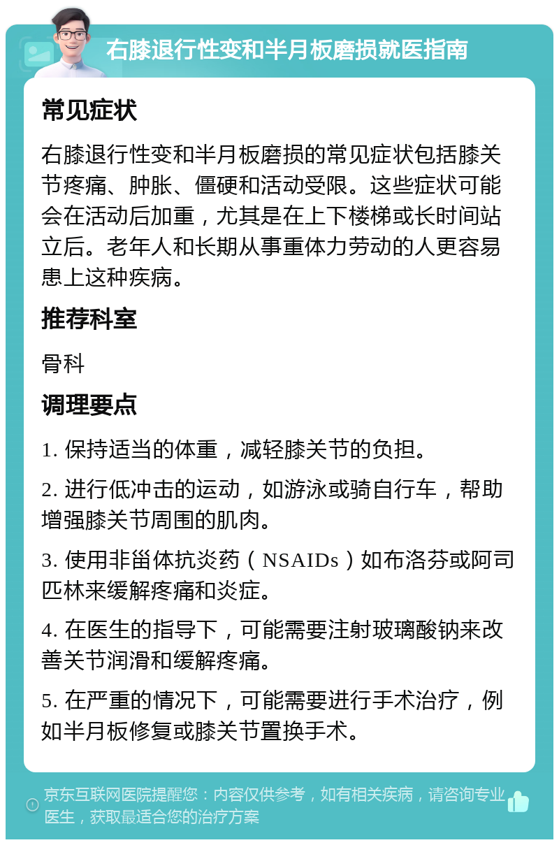 右膝退行性变和半月板磨损就医指南 常见症状 右膝退行性变和半月板磨损的常见症状包括膝关节疼痛、肿胀、僵硬和活动受限。这些症状可能会在活动后加重，尤其是在上下楼梯或长时间站立后。老年人和长期从事重体力劳动的人更容易患上这种疾病。 推荐科室 骨科 调理要点 1. 保持适当的体重，减轻膝关节的负担。 2. 进行低冲击的运动，如游泳或骑自行车，帮助增强膝关节周围的肌肉。 3. 使用非甾体抗炎药（NSAIDs）如布洛芬或阿司匹林来缓解疼痛和炎症。 4. 在医生的指导下，可能需要注射玻璃酸钠来改善关节润滑和缓解疼痛。 5. 在严重的情况下，可能需要进行手术治疗，例如半月板修复或膝关节置换手术。