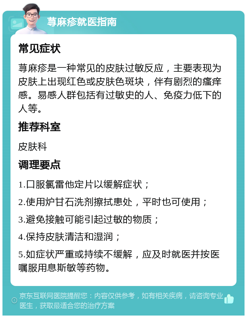 荨麻疹就医指南 常见症状 荨麻疹是一种常见的皮肤过敏反应，主要表现为皮肤上出现红色或皮肤色斑块，伴有剧烈的瘙痒感。易感人群包括有过敏史的人、免疫力低下的人等。 推荐科室 皮肤科 调理要点 1.口服氯雷他定片以缓解症状； 2.使用炉甘石洗剂擦拭患处，平时也可使用； 3.避免接触可能引起过敏的物质； 4.保持皮肤清洁和湿润； 5.如症状严重或持续不缓解，应及时就医并按医嘱服用息斯敏等药物。