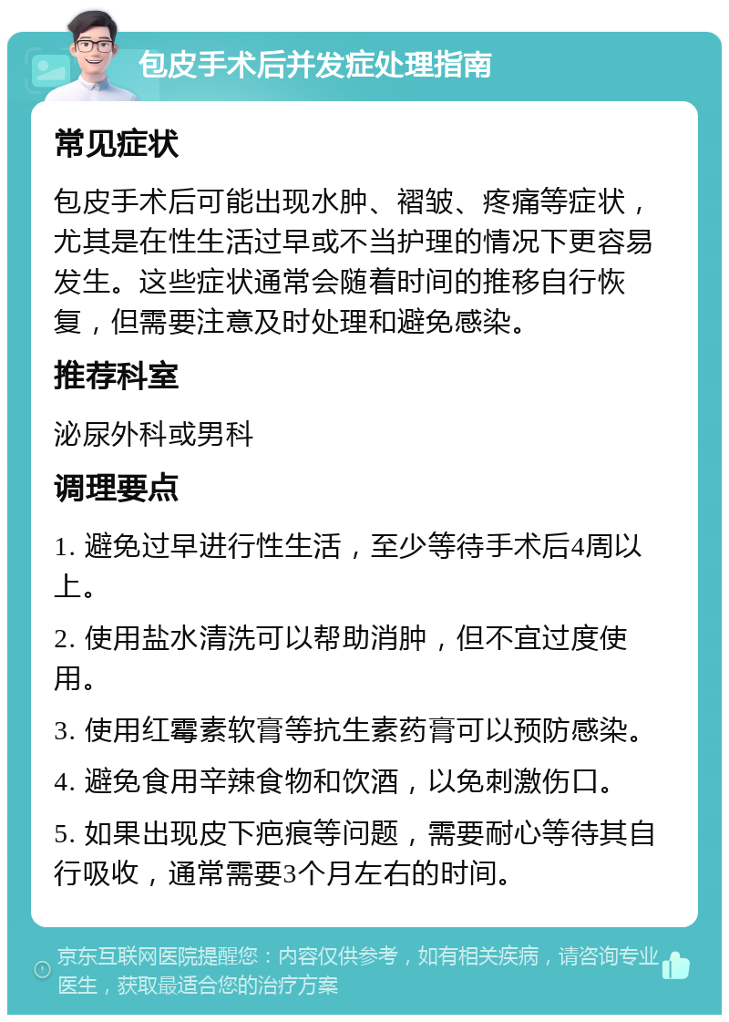 包皮手术后并发症处理指南 常见症状 包皮手术后可能出现水肿、褶皱、疼痛等症状，尤其是在性生活过早或不当护理的情况下更容易发生。这些症状通常会随着时间的推移自行恢复，但需要注意及时处理和避免感染。 推荐科室 泌尿外科或男科 调理要点 1. 避免过早进行性生活，至少等待手术后4周以上。 2. 使用盐水清洗可以帮助消肿，但不宜过度使用。 3. 使用红霉素软膏等抗生素药膏可以预防感染。 4. 避免食用辛辣食物和饮酒，以免刺激伤口。 5. 如果出现皮下疤痕等问题，需要耐心等待其自行吸收，通常需要3个月左右的时间。