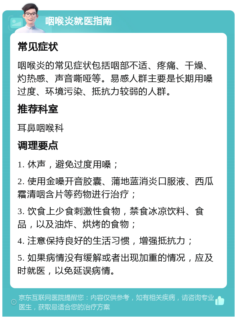 咽喉炎就医指南 常见症状 咽喉炎的常见症状包括咽部不适、疼痛、干燥、灼热感、声音嘶哑等。易感人群主要是长期用嗓过度、环境污染、抵抗力较弱的人群。 推荐科室 耳鼻咽喉科 调理要点 1. 休声，避免过度用嗓； 2. 使用金嗓开音胶囊、蒲地蓝消炎口服液、西瓜霜清咽含片等药物进行治疗； 3. 饮食上少食刺激性食物，禁食冰凉饮料、食品，以及油炸、烘烤的食物； 4. 注意保持良好的生活习惯，增强抵抗力； 5. 如果病情没有缓解或者出现加重的情况，应及时就医，以免延误病情。