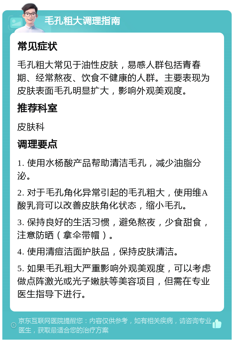 毛孔粗大调理指南 常见症状 毛孔粗大常见于油性皮肤，易感人群包括青春期、经常熬夜、饮食不健康的人群。主要表现为皮肤表面毛孔明显扩大，影响外观美观度。 推荐科室 皮肤科 调理要点 1. 使用水杨酸产品帮助清洁毛孔，减少油脂分泌。 2. 对于毛孔角化异常引起的毛孔粗大，使用维A酸乳膏可以改善皮肤角化状态，缩小毛孔。 3. 保持良好的生活习惯，避免熬夜，少食甜食，注意防晒（拿伞带帽）。 4. 使用清痘洁面护肤品，保持皮肤清洁。 5. 如果毛孔粗大严重影响外观美观度，可以考虑做点阵激光或光子嫩肤等美容项目，但需在专业医生指导下进行。