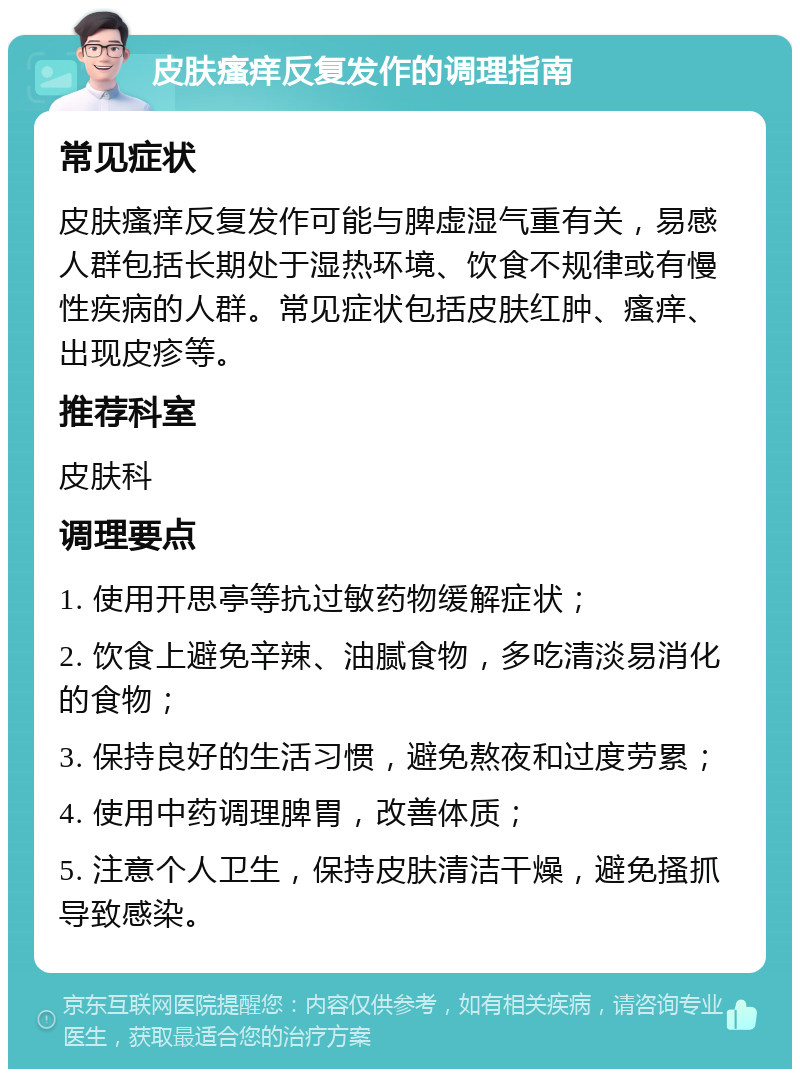 皮肤瘙痒反复发作的调理指南 常见症状 皮肤瘙痒反复发作可能与脾虚湿气重有关，易感人群包括长期处于湿热环境、饮食不规律或有慢性疾病的人群。常见症状包括皮肤红肿、瘙痒、出现皮疹等。 推荐科室 皮肤科 调理要点 1. 使用开思亭等抗过敏药物缓解症状； 2. 饮食上避免辛辣、油腻食物，多吃清淡易消化的食物； 3. 保持良好的生活习惯，避免熬夜和过度劳累； 4. 使用中药调理脾胃，改善体质； 5. 注意个人卫生，保持皮肤清洁干燥，避免搔抓导致感染。