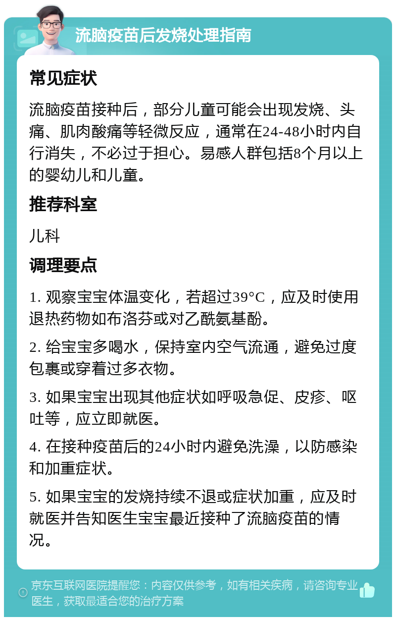 流脑疫苗后发烧处理指南 常见症状 流脑疫苗接种后，部分儿童可能会出现发烧、头痛、肌肉酸痛等轻微反应，通常在24-48小时内自行消失，不必过于担心。易感人群包括8个月以上的婴幼儿和儿童。 推荐科室 儿科 调理要点 1. 观察宝宝体温变化，若超过39°C，应及时使用退热药物如布洛芬或对乙酰氨基酚。 2. 给宝宝多喝水，保持室内空气流通，避免过度包裹或穿着过多衣物。 3. 如果宝宝出现其他症状如呼吸急促、皮疹、呕吐等，应立即就医。 4. 在接种疫苗后的24小时内避免洗澡，以防感染和加重症状。 5. 如果宝宝的发烧持续不退或症状加重，应及时就医并告知医生宝宝最近接种了流脑疫苗的情况。