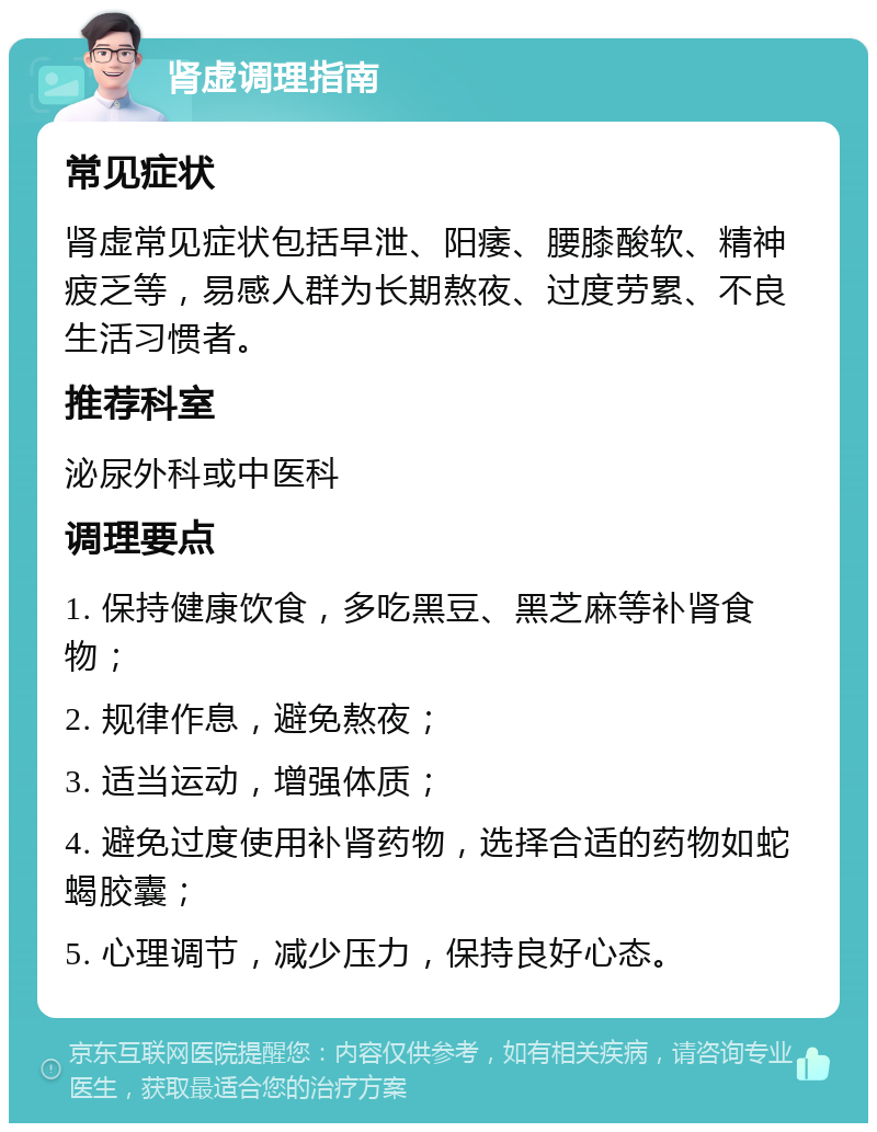 肾虚调理指南 常见症状 肾虚常见症状包括早泄、阳痿、腰膝酸软、精神疲乏等，易感人群为长期熬夜、过度劳累、不良生活习惯者。 推荐科室 泌尿外科或中医科 调理要点 1. 保持健康饮食，多吃黑豆、黑芝麻等补肾食物； 2. 规律作息，避免熬夜； 3. 适当运动，增强体质； 4. 避免过度使用补肾药物，选择合适的药物如蛇蝎胶囊； 5. 心理调节，减少压力，保持良好心态。