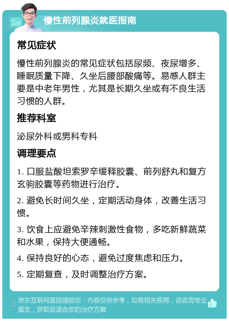 慢性前列腺炎就医指南 常见症状 慢性前列腺炎的常见症状包括尿频、夜尿增多、睡眠质量下降、久坐后腰部酸痛等。易感人群主要是中老年男性，尤其是长期久坐或有不良生活习惯的人群。 推荐科室 泌尿外科或男科专科 调理要点 1. 口服盐酸坦索罗辛缓释胶囊、前列舒丸和复方玄驹胶囊等药物进行治疗。 2. 避免长时间久坐，定期活动身体，改善生活习惯。 3. 饮食上应避免辛辣刺激性食物，多吃新鲜蔬菜和水果，保持大便通畅。 4. 保持良好的心态，避免过度焦虑和压力。 5. 定期复查，及时调整治疗方案。