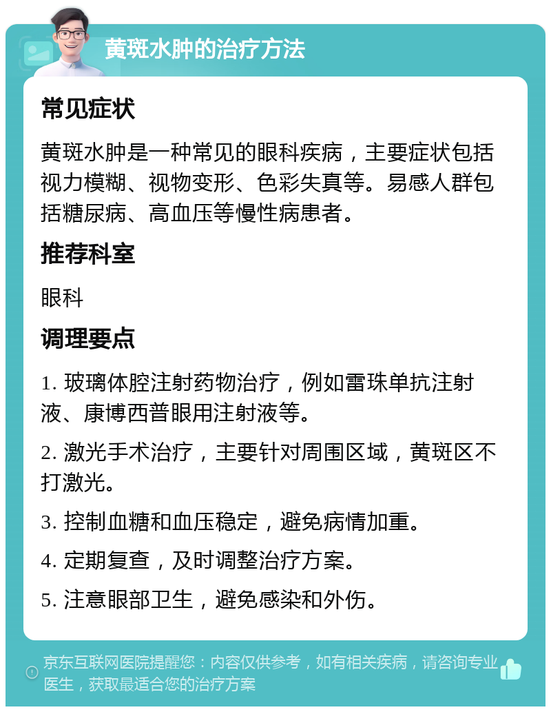 黄斑水肿的治疗方法 常见症状 黄斑水肿是一种常见的眼科疾病，主要症状包括视力模糊、视物变形、色彩失真等。易感人群包括糖尿病、高血压等慢性病患者。 推荐科室 眼科 调理要点 1. 玻璃体腔注射药物治疗，例如雷珠单抗注射液、康博西普眼用注射液等。 2. 激光手术治疗，主要针对周围区域，黄斑区不打激光。 3. 控制血糖和血压稳定，避免病情加重。 4. 定期复查，及时调整治疗方案。 5. 注意眼部卫生，避免感染和外伤。