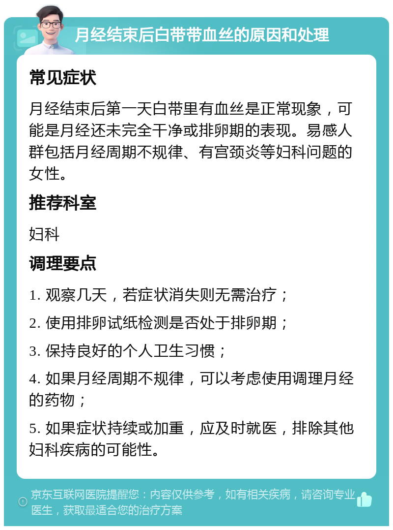 月经结束后白带带血丝的原因和处理 常见症状 月经结束后第一天白带里有血丝是正常现象，可能是月经还未完全干净或排卵期的表现。易感人群包括月经周期不规律、有宫颈炎等妇科问题的女性。 推荐科室 妇科 调理要点 1. 观察几天，若症状消失则无需治疗； 2. 使用排卵试纸检测是否处于排卵期； 3. 保持良好的个人卫生习惯； 4. 如果月经周期不规律，可以考虑使用调理月经的药物； 5. 如果症状持续或加重，应及时就医，排除其他妇科疾病的可能性。