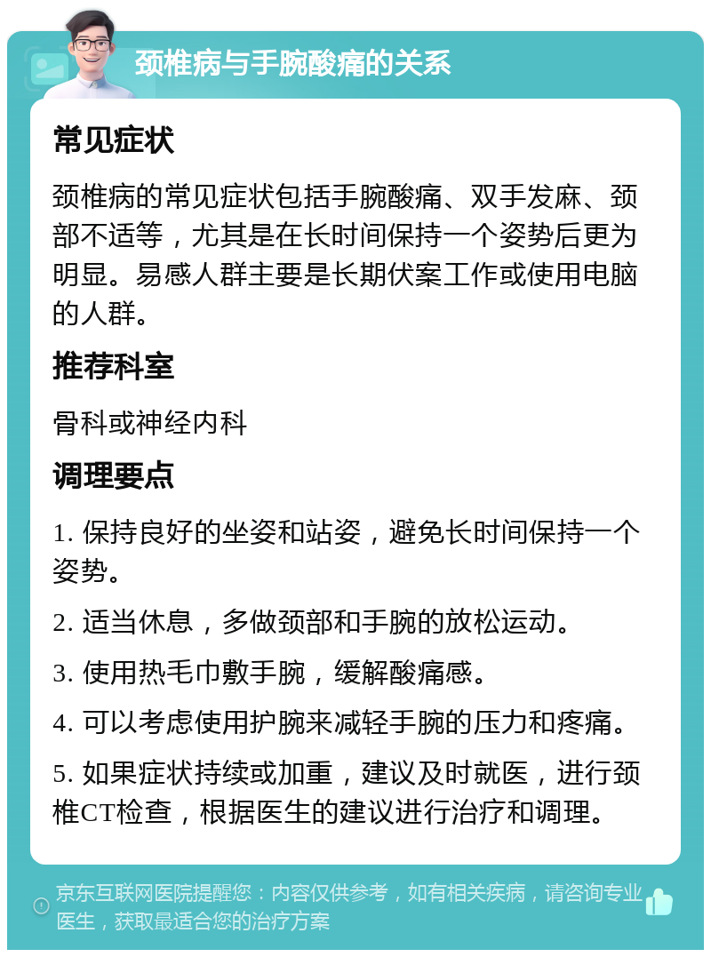 颈椎病与手腕酸痛的关系 常见症状 颈椎病的常见症状包括手腕酸痛、双手发麻、颈部不适等，尤其是在长时间保持一个姿势后更为明显。易感人群主要是长期伏案工作或使用电脑的人群。 推荐科室 骨科或神经内科 调理要点 1. 保持良好的坐姿和站姿，避免长时间保持一个姿势。 2. 适当休息，多做颈部和手腕的放松运动。 3. 使用热毛巾敷手腕，缓解酸痛感。 4. 可以考虑使用护腕来减轻手腕的压力和疼痛。 5. 如果症状持续或加重，建议及时就医，进行颈椎CT检查，根据医生的建议进行治疗和调理。