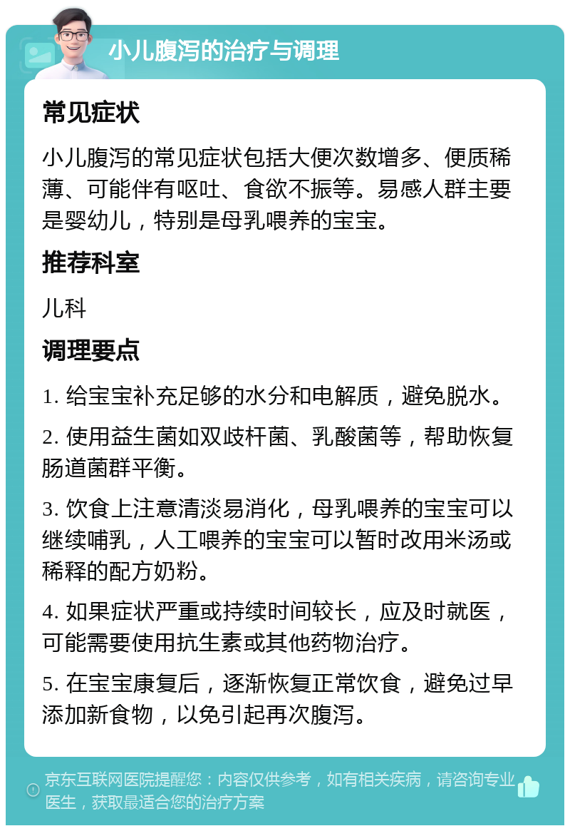 小儿腹泻的治疗与调理 常见症状 小儿腹泻的常见症状包括大便次数增多、便质稀薄、可能伴有呕吐、食欲不振等。易感人群主要是婴幼儿，特别是母乳喂养的宝宝。 推荐科室 儿科 调理要点 1. 给宝宝补充足够的水分和电解质，避免脱水。 2. 使用益生菌如双歧杆菌、乳酸菌等，帮助恢复肠道菌群平衡。 3. 饮食上注意清淡易消化，母乳喂养的宝宝可以继续哺乳，人工喂养的宝宝可以暂时改用米汤或稀释的配方奶粉。 4. 如果症状严重或持续时间较长，应及时就医，可能需要使用抗生素或其他药物治疗。 5. 在宝宝康复后，逐渐恢复正常饮食，避免过早添加新食物，以免引起再次腹泻。