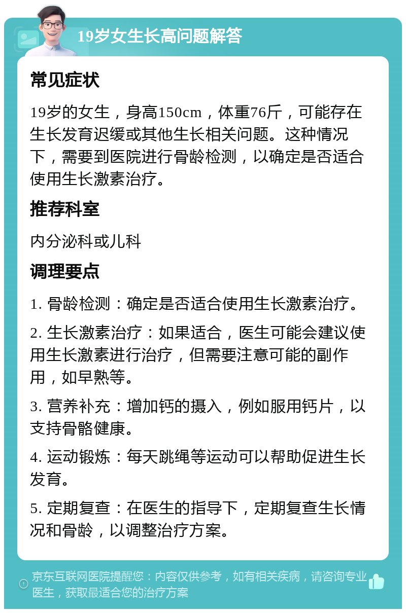 19岁女生长高问题解答 常见症状 19岁的女生，身高150cm，体重76斤，可能存在生长发育迟缓或其他生长相关问题。这种情况下，需要到医院进行骨龄检测，以确定是否适合使用生长激素治疗。 推荐科室 内分泌科或儿科 调理要点 1. 骨龄检测：确定是否适合使用生长激素治疗。 2. 生长激素治疗：如果适合，医生可能会建议使用生长激素进行治疗，但需要注意可能的副作用，如早熟等。 3. 营养补充：增加钙的摄入，例如服用钙片，以支持骨骼健康。 4. 运动锻炼：每天跳绳等运动可以帮助促进生长发育。 5. 定期复查：在医生的指导下，定期复查生长情况和骨龄，以调整治疗方案。