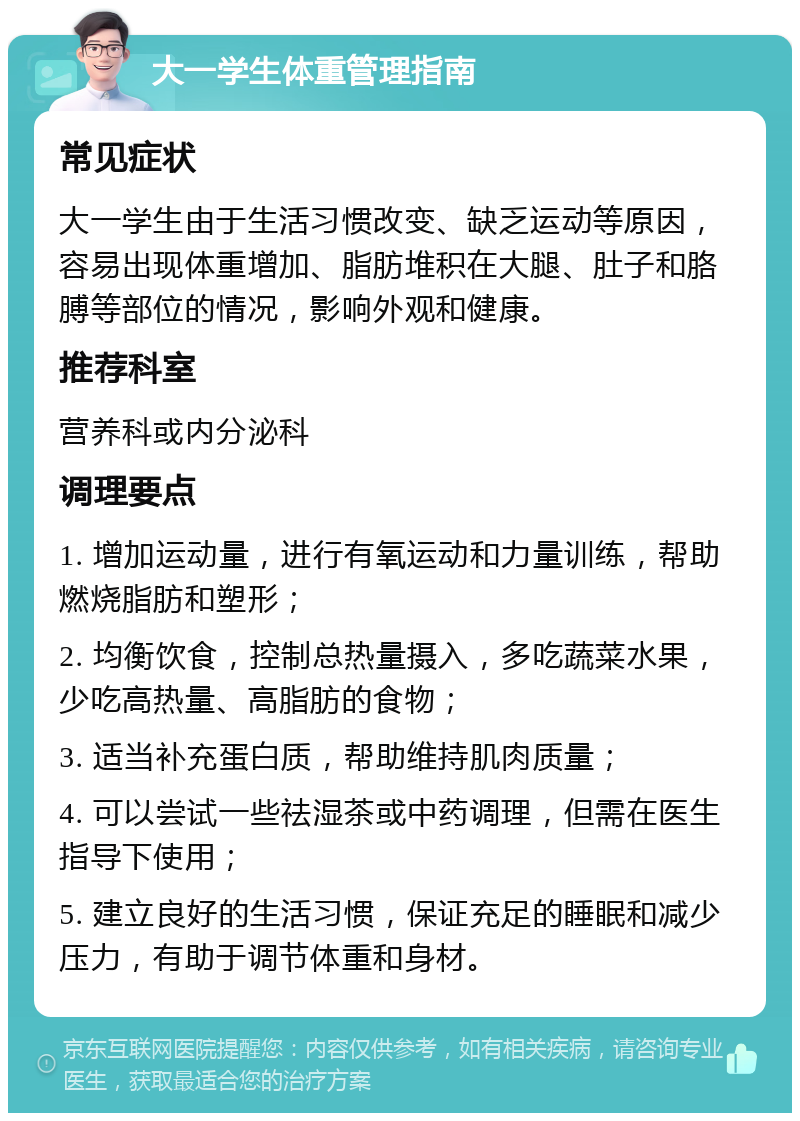 大一学生体重管理指南 常见症状 大一学生由于生活习惯改变、缺乏运动等原因，容易出现体重增加、脂肪堆积在大腿、肚子和胳膊等部位的情况，影响外观和健康。 推荐科室 营养科或内分泌科 调理要点 1. 增加运动量，进行有氧运动和力量训练，帮助燃烧脂肪和塑形； 2. 均衡饮食，控制总热量摄入，多吃蔬菜水果，少吃高热量、高脂肪的食物； 3. 适当补充蛋白质，帮助维持肌肉质量； 4. 可以尝试一些祛湿茶或中药调理，但需在医生指导下使用； 5. 建立良好的生活习惯，保证充足的睡眠和减少压力，有助于调节体重和身材。