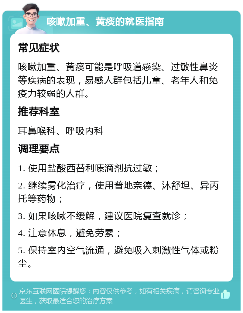 咳嗽加重、黄痰的就医指南 常见症状 咳嗽加重、黄痰可能是呼吸道感染、过敏性鼻炎等疾病的表现，易感人群包括儿童、老年人和免疫力较弱的人群。 推荐科室 耳鼻喉科、呼吸内科 调理要点 1. 使用盐酸西替利嗪滴剂抗过敏； 2. 继续雾化治疗，使用普地奈德、沐舒坦、异丙托等药物； 3. 如果咳嗽不缓解，建议医院复查就诊； 4. 注意休息，避免劳累； 5. 保持室内空气流通，避免吸入刺激性气体或粉尘。